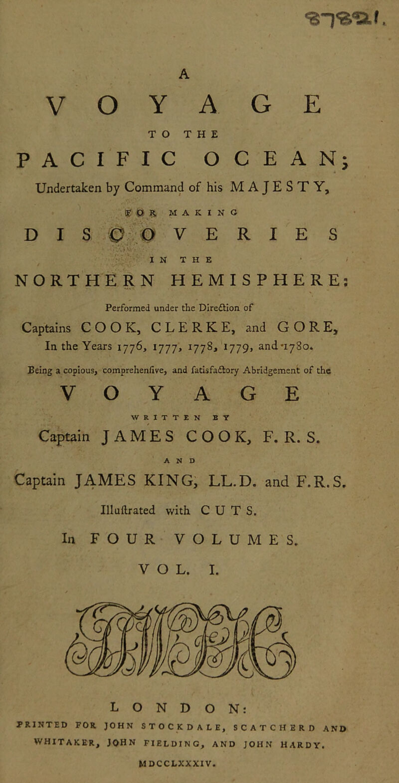 <s~),a<af. VOYAGE TO THE PACIFIC OCEAN; Undertaken by Command of his MAJESTY, EOR. MAKING DISCOVERIES . .; V ' I N T H E NORTHERN HEMISPHERE: Performed under the Direftion of Captains COOK, CLERKE, and GORE, In the Years 1776, 1777, 1778* 1779, and-1780. Being a copious, comprehenfive, and facisfaftory Abridgement of the VOYAGE WRITTEN BY Captain JAMES COOK, F. R. S. AND Captain JAMES KING, LL.D. and F.R.S. Illuftrated with CUTS. In FOUR VOLUMES. VOL. I. LONDON: PRINTED FOR JOHN STOCKDALE, SCATCHERD AND WHITAKER, JOHN FIELDING, AND JOHN HARDY. MDCCLXXXIV.