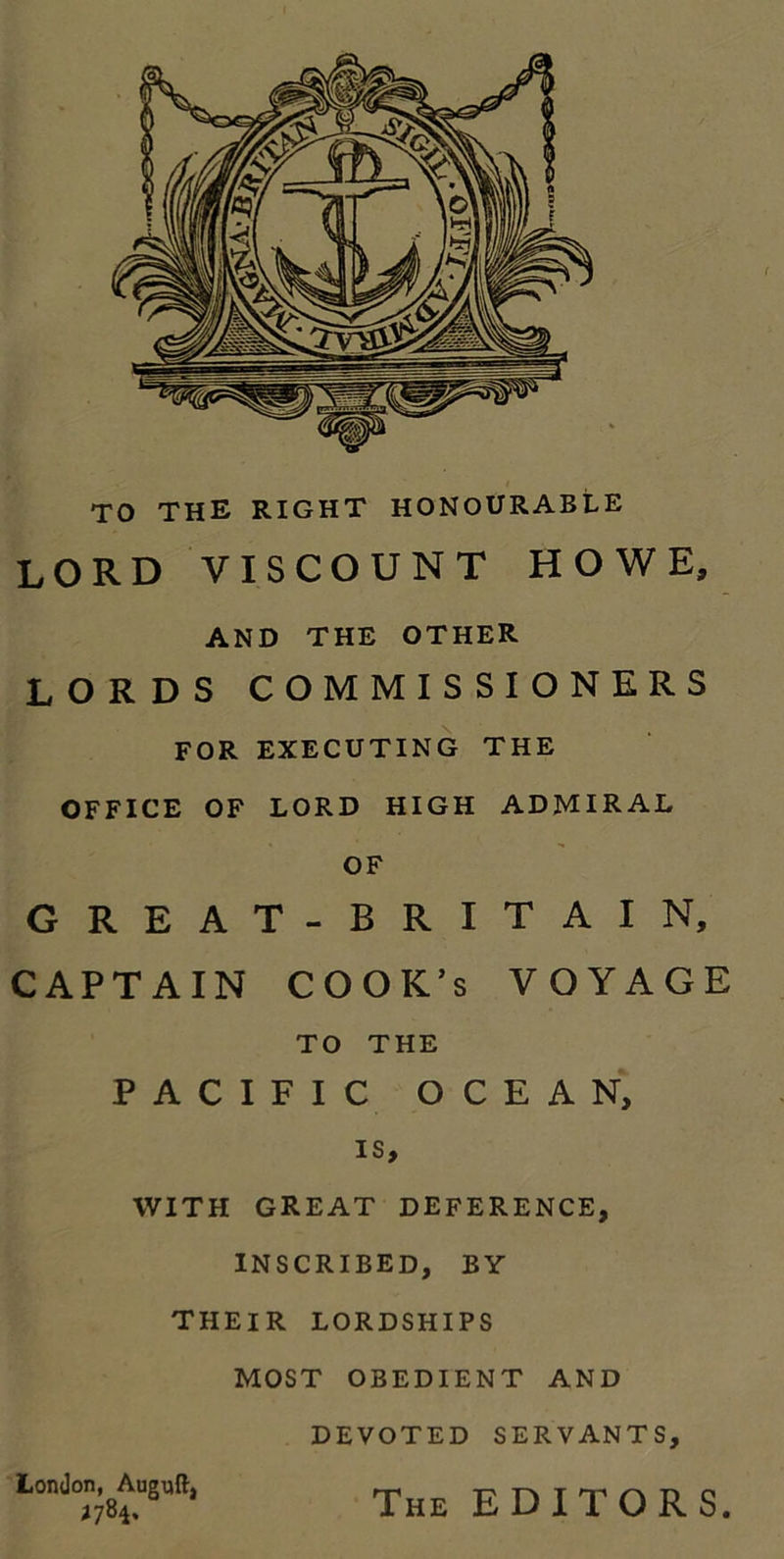 TO THE RIGHT HONOURABLE LORD VISCOUNT HOWE, AND THE OTHER LORDS COMMISSIONERS FOR EXECUTING THE OFFICE OF LORD HIGH ADMIRAL OF GREAT-BRITAIN, CAPTAIN COOK’s VOYAGE TO THE PACIFIC OCEAN, is, WITH GREAT DEFERENCE, INSCRIBED, BY THEIR LORDSHIPS MOST OBEDIENT AND DEVOTED SERVANTS, London, Auguft, The EDITORS