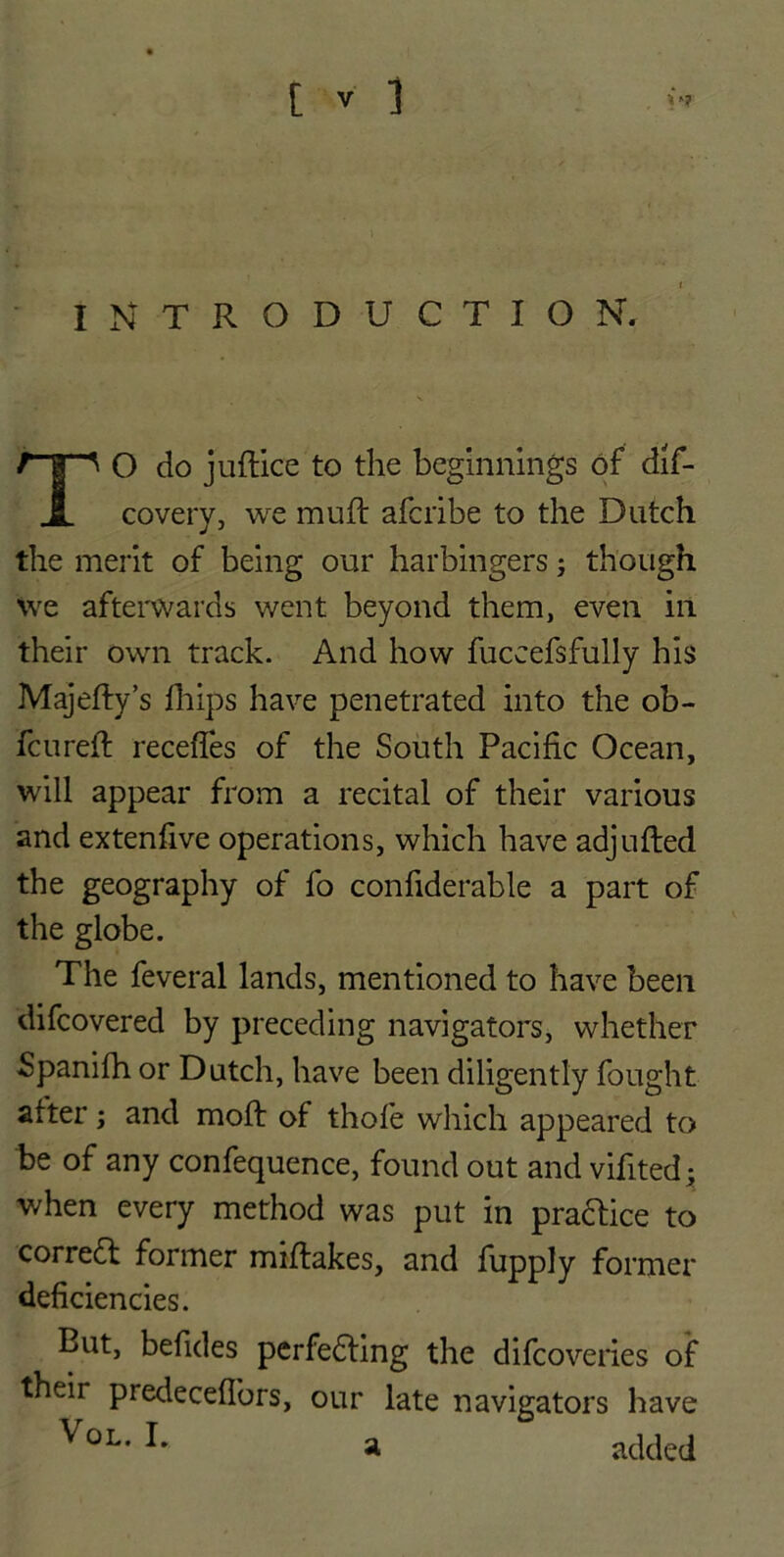 INTRODUCTION. TO do juftice to the beginnings of dif- covery, we muff afcribe to the Dutch the merit of being our harbingers; though We afterwards went beyond them, even in their own track. And how fuccefsfully his Majefty’s fhips have penetrated into the ob- fcureft recedes of the South Pacific Ocean, will appear from a recital of their various and extenfive operations, which have adjufled the geography of fo confiderable a part of the globe. The feveral lands, mentioned to have been difcovered by preceding navigators, whether Spanifh or Dutch, have been diligently fought after; and mod: of thofe which appeared to be of any confequence, found out and vifited; when every method was put in practice to corredt former miftakes, and fupply former deficiencies. But, befides perfecting the difcoveries of their predeceflbrs, our late navigators have VoL- a added