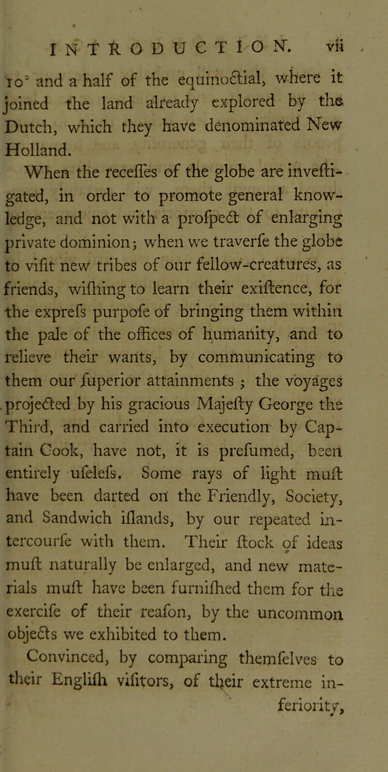 io3 and a half of the equino&ial, where it joined the land already explored by the Dutch, which they have denominated New Holland. When the receffes of the globe are invefti- gated, in order to promote general know- ledge, and not with a profped of enlarging private dominion; when we traverfe the globe to vifit new tribes of our fellow-creatures, as friends, wifhing to learn their exiftence, for the exprefs purpofe of bringing them within the pale of the offices of humanity, and to relieve their wants, by communicating to them our fuperior attainments the voyages projected by his gracious Majefty George the Third, and carried into execution by Cap- tain Cook, have not, it is prefumed, been entirely ufelefs. Some rays of light muft have been darted ort the Friendly, Society, and Sandwich iflands, by our repeated in- tercourfe with them. Their flock of ideas muft naturally be enlarged, and new mate- rials muft have been furnifhed them for the exercife of their reafon, by the uncommon objebls we exhibited to them. Convinced, by comparing themfelves to their Englifh vifitors, of tl>eir extreme in- feriority*, * *