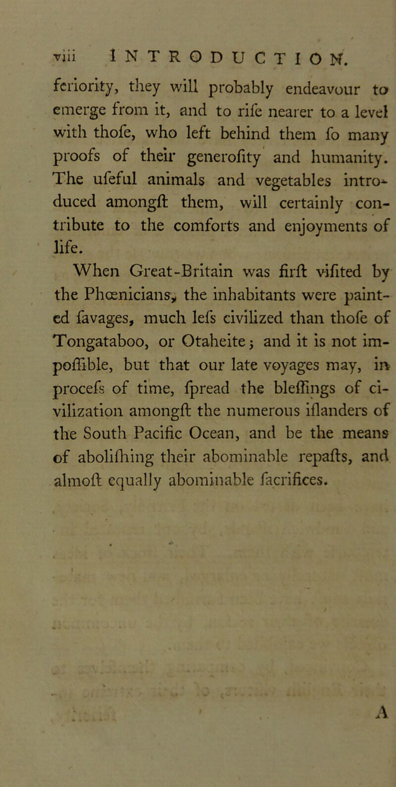 ▼iii INTRODUCTION. feriorky, they will probably endeavour to emerge from it, and to rife nearer to a level with thofe, who left behind them fo many proofs of their generofity and humanity. The ufeful animals and vegetables intro^ duced among!! them, will certainly con- tribute to the comforts and enjoyments of life. When Great-Britain was firft vifited by the Phoenicians* the inhabitants were paint- ed favages, much lefs civilized than thofe of Tongataboo, or Otaheite j and it is not im- poffible, but that our late voyages may, in procefs of time, fpread the bleffings of ci- vilization among!! the numerous iflanders of the South Pacific Ocean, and be the means of abolifhing their abominable repafts, and almo!! equally abominable facrifices. t A