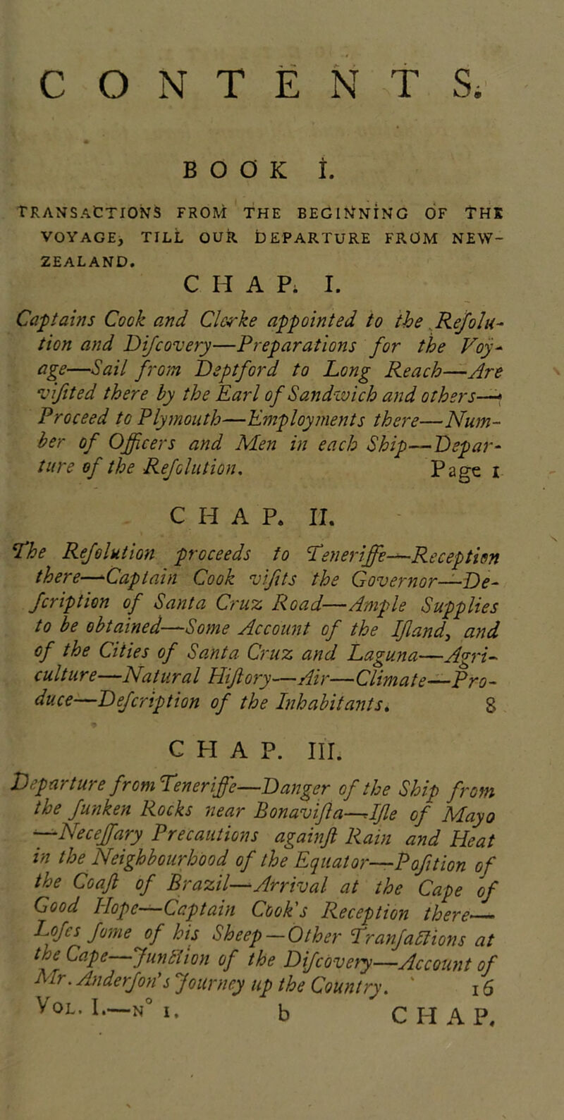 CONTENTS. BOOK I. TRANSACTIONS from the beginning of thk VOYAGE, TILL OUR DEPARTURE FROM NEW- ZEALAND. CHAP. I. Captains Cook and Clerke appointed to the . Rejolu- tion and Difcovery—Preparations for the Voy- age—Sail from Deptford to Long Reach—Are vifited there by the Earl of Sandivich and others—- Proceed to Plymouth—Employments there—Num- ber of Officers and Men in each Ship—Depar- ture of the Rejolution. Page i CHAP* II. Ehe Refolution proceeds to Eeneriffie—Reception there—-Captain Cook vifts the Governor—De- fcription of Santa Cruz Road—Ample Supplies to be obtained—Some Account of the If and, and of the Cities of Santa Cruz and Laguna—Agri- culture—Natural Hifiory—Air—Climate-Pro- duce—Defcription of the Inhabitants. 8 CHAP. III. Departure from teneriffe—Danger of the Ship from the funken Rocks near Bonavifa—^Ifle of Mayo —Neceffiary Precautions againfi Rain and Heat in the Neighbourhood of the Equator—P of tion of the Coafl of Brazil—Arrival at the Cape of Good Hope—Captain Cook's Reception there Lofes fame of his Sheep — Other Eranfadlions at tne Cape—Junit ion of the Difcovery—Account of Mr. Anderfon's Journey up the Country. * 16 Vol. I.—n° i. b CHAP*