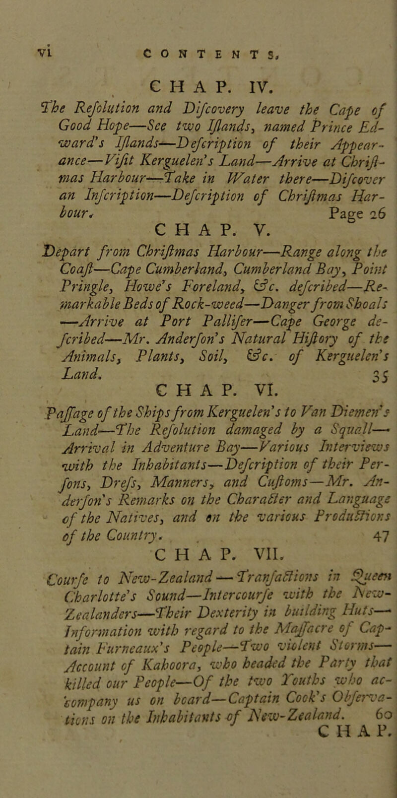 CHAP. IV. Vhe Rejolution and Difcovery leave the Cape of Good Hope—See two IJlands, named Prince Ed- ward's IJlands—Defer ip tion of their Appear- ance— Vifit Kerguelen's Land—Arrive at Chrifl- mas Harbour—Lake in Water there—DiJcover an Infcription—Defcription of Chrijlmas Har- bour* Page 26 CHAP, V. Depart from Chrijlmas Harbour—Range along the Coajl—Cape Cumberland, Cumberland Bay, Point Pringle, Howe's Forelandy &c. deferibed—Re- markable Beds of Rock-weed—Danger from Shoals —Arrive at Port Pallifer—Cape George ds- Jcribed—Mr. Anderfon's Natural Hifiory of the Animals, Plants, Soil, &c. of Kerguelen's Land. 35 CHAP. VI. Paffage of the Ships from Kerguelen's to Van Diemen's Land•—Yhe Rejolution damaged by a Squall— Arrival in Adventure Bay—Various Interviews with the Inhabitants—Defcription of their Per- fons, Drefs, Manners, and Cufloms—Mr. An- derfons Remarks on the Character and Language of the Natives, and on the various Productions of the Country. . 47 CHAP. VII. Courfe to New-Zealand — YranJactions in Queen Charlotte's Sound—Intercourfe with the Few- Zealanders—Pheir Dexterity in building Huts— Information with regard to the Majfacre of Cap- tain Furneaux's People—Pwo violent Storms Account of Kaboora, who beaded the Party that killed our People—Of the two Youths who ac- company us on board—Captain Cocks Obferva- tions on the Inhabitants of New-Zealand. 60