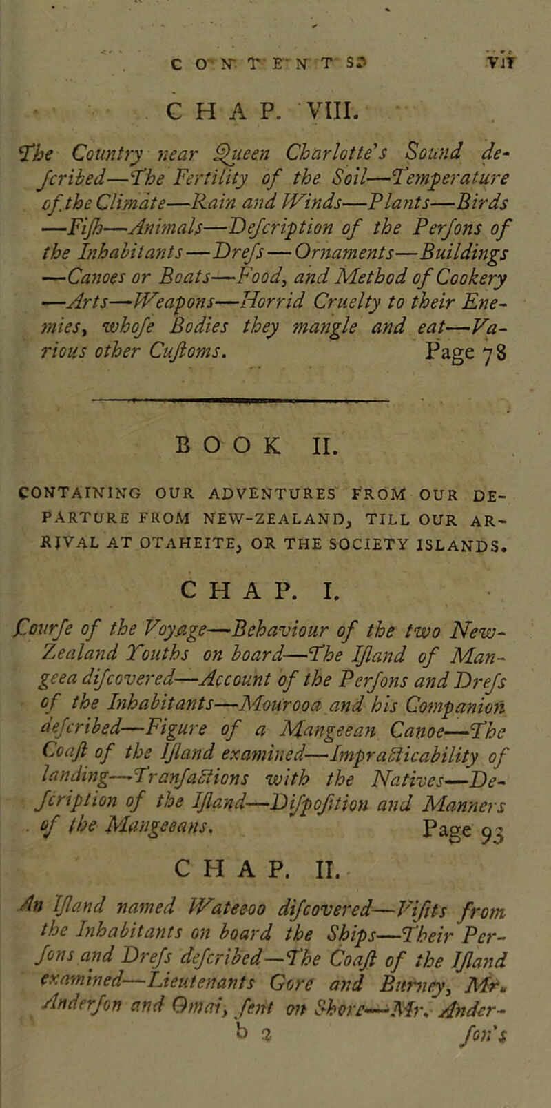 CHAP. VIII. The Country near Queen Charlotte's Sound de- fer ibed—The Fertility of the Soil—Temperature of. the Climate—Rain and Winds—Plants—Birds —Fijh—Animals—Refer ip tion of the Perfons of the Inhabitants—Drefs — Ornaments—Buildings —Canoes or Boats—Food, and Method of Cookery —Arts—Weapons—Horrid Cruelty to their Ene- mies, whofe Bodies they mangle and eat—Va- rious other Cufloms. Page 7 8 BOOK II. CONTAINING OUR ADVENTURES FROM OUR DE- PARTURE FROM NEW-ZEALAND; TILL OUR AR- RIVAL AT OTAHEITE, OR THE SOCIETY ISLANDS. CHAP. I. f.ourfe of the Voyage—Behaviour of the two New- Zealand Youths on board—The If and of Man- geea difcovered—Account of the Perfons and Drefs of the Inhabitants—Mourooa and his Companion deferibed—Figure of a Mangeean Canoe—The Co aft of the ljland examined—Impracticability of landing—Tranfactions with the Natives—De- fer ip Icon of the ljland—Difpofttion and Manners . of the Mangceans. ” Page 93 CHAP. II. An ljland named Wateeoo dif covered—Vifits from the Inhabitants on board the Ships—Their Per- fons and Drefs deferibed—The Co aft of the Ifland examined lieutenants Gore and Burney, Mr* Anderfon and Qmai, fent on Shore—Mm Ander- b 1 fords