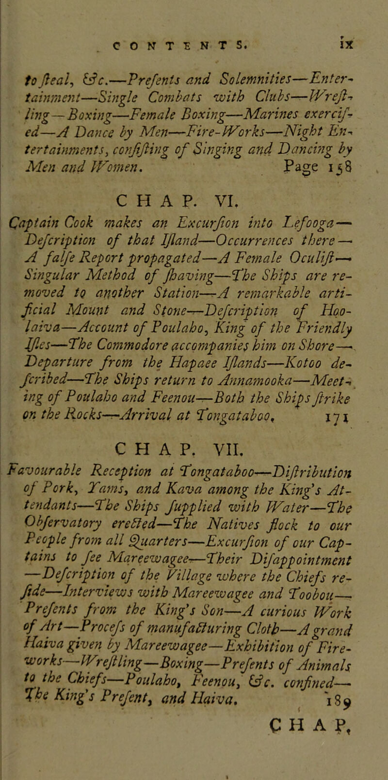 tofleal, &c,—Prefents and Solemnities—Enter- tainment—Single Combats with Clubs—Wreft- ling—Boxing—Female Boxing—Marines exercif- ed—A Dance by Men—Fire-Works—Night En- tertainments, conftfling of Singing and Dancing by Men and Women. Page 138 CHAP. VI. Captain Cook makes an Excurfion into Lefooga — Dejcription of that IJland■—Occurrences there —• A falfe Report propagated—A Female Oculift—« Singular Method of /having—The Ships are re- moved to another Station—A remarkable arti- ficial Mount and Stone-r-Defcription of Hoo- laiva—Account of Poulaho, King of the Friendly Iflcs—The Commodore accompanies him on Shore—■ Departure from the Hapaee IJlands—Kotoo de- fer ibed—Fhe Ships return to Annamooka—Meet- ing of Poulaho and Feenou—Both the Ships ftrike on the Rocks—Arrival at Tongataboo. 11 \ CHAP. VII. Favourable Reception at Tongataboo—Difiribution of Pork, Tams, and Kava among the King's At- tendants—The Ships Jupplied with Water—The Obfervatory ereCled—The Natives flock to our People from all Quarters—Excurfion of our Cap- tains to fee Mareewagee-—Their Difappointment —Defcription of the Village where the Chiefs re- fide—Interviews with Mareewagee and Toobou Prefents from the King's Son—A curious Work of Art—Procefs of manufacturing Cloth—A grand Haiva given by Mareewagee—Exhibition of jFire- works—Wreftling—Boxing—Prefents of Animals to the Chiefs—Poulahot Feenou, &c. confined—• Ike King's Prefenty and Haiva. 1S9 CHA?f