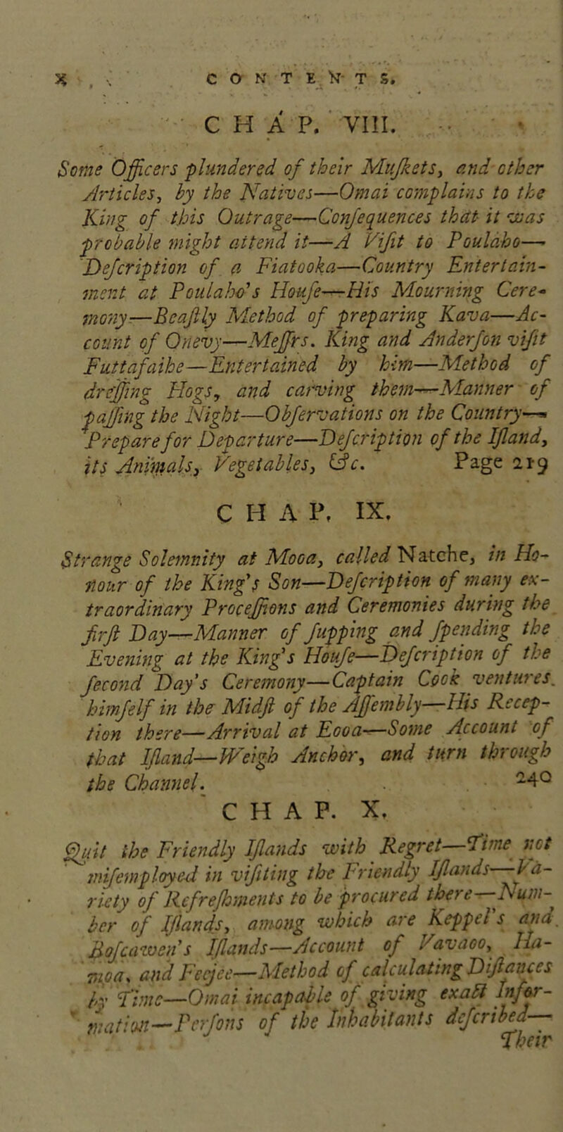 C H A P. VIII. Some Officers plundered of their Mujkets, and other Articles, by the Natives—Omai complains to the King of this Outrage—Confequences that- it vs as probable might attend it—A Vifit to Poulabo— Defcription of a Fiatooka—Country Entertain- ment at Poulahds Houfe—His Mourning Cere- mony—Beafly Method of preparing Kava—Ac- count of Onevy—Meffirs. King and Anderfon vifit Futtafaihe—Entertained by him—Method of dreffiing Hogs, and carving them—Manner of faffing the Night—Obfervations on the Country—* Prepare for Departure—Defcription of the If and, its Animals, Vegetables, (Ac. Page 21-9 ' C H A P, IX. Strange Solemnity at Mooa, called Natche, in Ho- nour of the King’s Son—Defcription of many ex- traordinary Proceffions and Ceremonies during the firfi Day—Manner of flipping and fpending the Evening at the King’s Houfe—Defcription of the fecond Day’s Ceremony—Captain Cook ventures. himfelf in the Midfl of the Affembly- His Recep- tion there—Arrival at Eooa-—Some Account of that Ifland—Weigh Anchor, and turn through the Channel. CHAP. X, ftyit the Friendly Iflands with Regret—Tune not mifemployed in vifiting the Friendly Ifands—Va- riety of Rcfr efficients to be procured there—Dum- ber of Iflands, among which are Keppel s ana. pofcawens Iflands—Account of Vavaoo, Iia- moa. and Fecjec—Method of calculating Difiances L Fimc—Omai incapable of giving exalt Infor- mation—Pcrfons of the Inhabitants dejeribed—