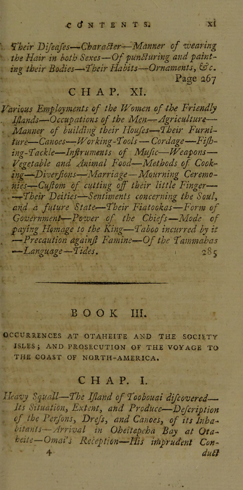 ' Their Bifeafes—Char after—Manner of wearing ■ the Heir in both Sexes—Of punfturing and paint- ing their Bodies—Their Habits—Ornaments, &c. Page 267 CHAP. XI. Various Employments of the Women of the Friendly Idands—Occupations of the Men—Agriculture— • Manner of building their Houfes—Their Furni- ture—Canoes—-Working-Tools — Cordage—Fifh- ing-Tackle—Infiruments of Mufic— Weapons— Vegetable and Animal Food—Methods of Cook- ing—Biverfons—Marriage—Mourning Ceremo- nies—Cufom of cutting off their little Finger— —-Their Beities—Sentiments concerning the Soul, and a future State—Their FiatOGkas—Form of Government—Power of the Chiefs—Mode of paying Homage to the King—Taboo incurred by it , —Precaution againfi Famine—Of the Tammabas —Language—Tides. 1 285 BOOK III. OCCURRENCES AT OTAHEITE AND THE SOCIETY ISLES ; AND PROSECUTION OF THE VOYAGE TO THE COAST OF NORTH-AMERICA. CHAP. I. Heavy Squall—The If and of Toobouai difcovered Its Situation, Extent, and Produce—Befcription . of the Perfons, Brefs, and Canoes, of its Inha- bitants—Arrival in Oheitepcha Bay at Ota- heite—Omai’s Reception—His imprudent Con- 4 dull