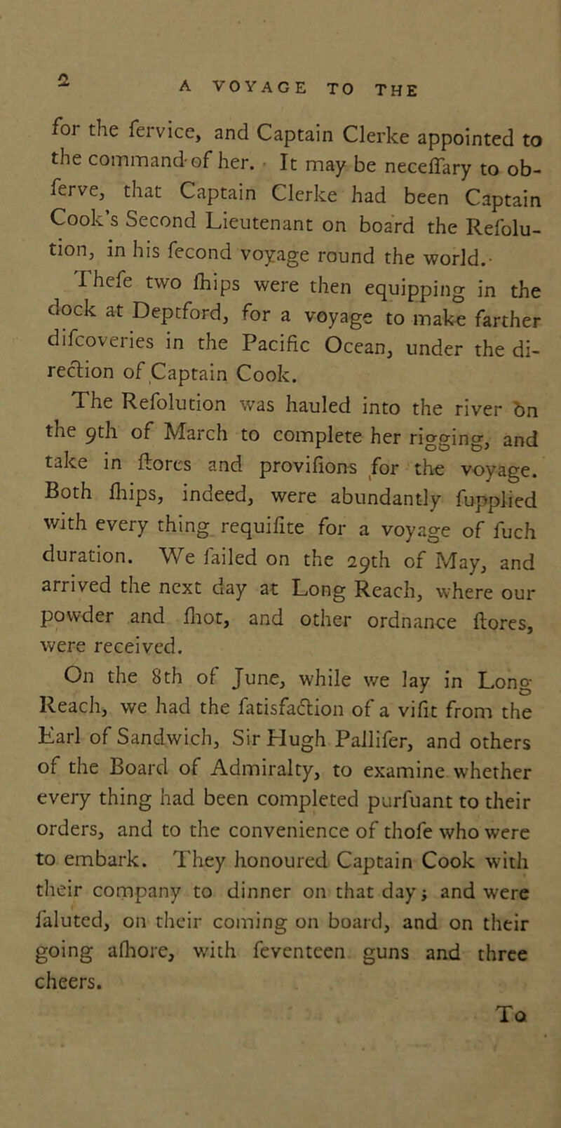 A VOYAGE TO THE foi the fervice, and Captain Clerke appointed to the command-of her. It may be neceflary to ob- ferve, that Captain Clerke had been Captain Cook’s Second Lieutenant on board the Refolu- tion, in his fecond voyage round the world.- I hefe two fhips were then equipping in the dock at Deptford, for a voyage to make farther difcoveries in the Pacific Ocean, under the di- rection of Captain Cook. The Refolution was hauled into the river bn the 9th of March to complete her rigging, and take in ftores and provifions for the voyage. Both flips, indeed, were abundantly fupplied with every thing requifite for a voyage of fuch duration. We failed on the 29th of May, and arrived the next oay at Long Reach, where our powder and fliot, and other ordnance ftores, were received. On the 8th of June, while we lay in Long Reach, we had the fatisfa&ion of a vifit from the Earl of Sandwich, Sir Hugh Pallifer, and others of the Board of Admiralty, to examine whether every thing had been completed purfuant to their orders, and to the convenience of thofe who were to embark. They honoured Captain Cook with their company to dinner on that day ■, and were faluted, on their coming on board, and on their going afliore, with feventeen guns and three cheers. To