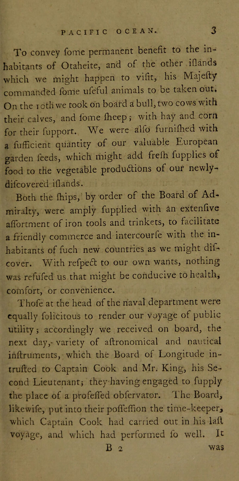 To convey fome permanent benefit to the in- habitants of Otaheite, and of the other iflanda which we might happen to vifit, his Majefty commanded fome ufeful animals to be taken out. On the Totli we took on board a bull, two cows with their calves, and fome fheep; with hay and corn for their iupport. We were alfo fuimfhed with a fufficient quantity of our valuable European garden feeds, which might add frefh fupplies of food to the vegetable productions of our newly- difeovered iflands. Both the fhips, by order of the Board of Ad- miralty, were amply fupplied with an extenfive affortment of iron tools and trinkets, to facilitate a friendly commerce and intercourfe with the in- habitants of fuch new countries as we might dif- cover. With refpect to our own wants, nothing was refufed us that might be conducive to health, comfort, or convenience. Thofe at the head of the naval department were equally felicitous to render our voyage of public utility; accordingly we received on board, the next day,- variety of aflronomical and nautical inftruments, which the Board of Longitude in- trufted to Captain Cook and Mr. King, his Se- cond Lieutenant} they having engaged to fupply the place of a profeffed obfervator. The Board, likewife, put into their poffeffion the time-keeper, which Captain Cook had carried out in his lafl voyage, and which had performed fo well. L B 2 was