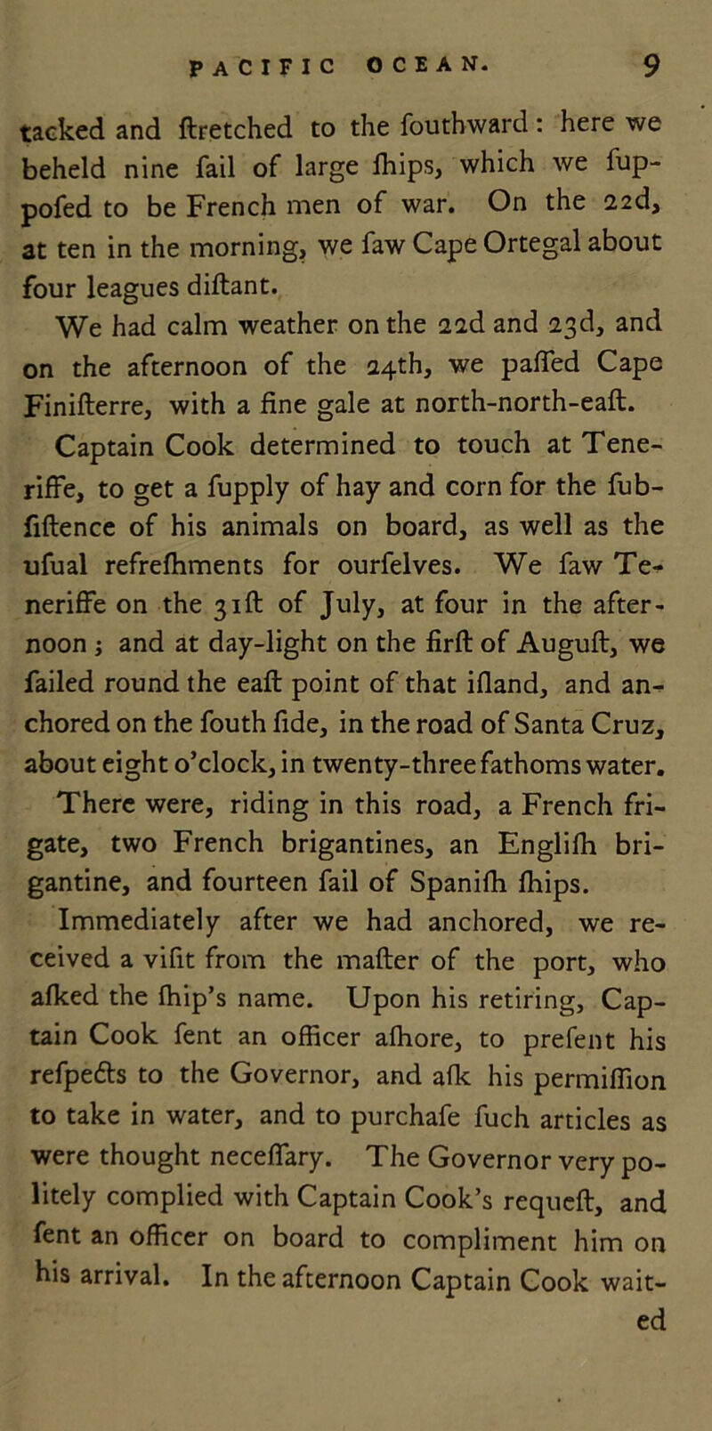 tacked and ftretched to the fouthward: here we beheld nine fail of large fhips, which we fup- pofed to be French men of war. On the 22d, at ten in the morning, we faw Cape Ortegal about four leagues diftant. We had calm weather on the 22d and 23d, and on the afternoon of the 24th, we paffed Cape Finifterre, with a fine gale at north-north-eaft. Captain Cook determined to touch at Tene- riffe, to get a fupply of hay and corn for the fub- fiftence of his animals on board, as well as the ufual refrefhments for ourfelves. We faw Te- neriffe on the 31ft of July, at four in the after- noon ; and at day-light on the firft of Auguft, we failed round the eafl point of that ifland, and an- chored on the fouth fide, in the road of Santa Cruz, about eight o’clock, in twenty-three fathoms water. There were, riding in this road, a French fri- gate, two French brigantines, an Englifh bri- gantine, and fourteen fail of Spanifh fhips. Immediately after we had anchored, we re- ceived a vifit from the mafter of the port, who afked the fhip’s name. Upon his retiring, Cap- tain Cook fent an officer affiore, to prefent his refpe&s to the Governor, and afk his permiffion to take in water, and to purchafe fuch articles as were thought neceffary. The Governor very po- litely complied with Captain Cook’s requeft, and fent an officer on board to compliment him on his arrival. In the afternoon Captain Cook wait- ed