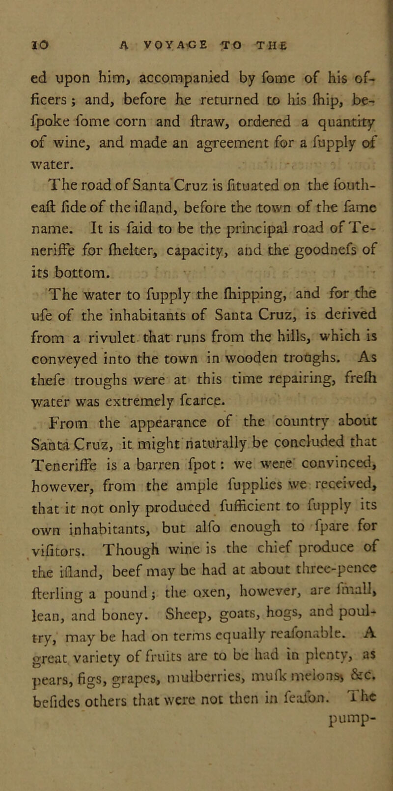 ed upon him, accompanied by fome of his of- ficers ; and, before he returned to his (hip, be- fpoke fome corn and draw, ordered a quantity of wine, and made an agreement for a fupply of water. The road of Santa Cruz is fituated on the fouth- eaft fide of the ifland, before the town of the fame name. It is faid to be the principal road of Te- neriffe for (helter, capacity, and the goodnefs of its bottom. The water to fupply the (hipping, and for the ufe of the inhabitants of Santa Cruz, is derived from a rivulet that runs from the hills, which is conveyed into the town in wooden troughs. As thefe troughs were at this time repairing, fre(h water was extremely fcarce. From the appearance of the country about Santa Cruz, it might naturally be concluded that Teneriffe is a barren fpot: we were convinced, however, from the ample fupplies we received, that it not only produced fufficient to (upply its own inhabitants, but alfo enough to fpare for vifitors. Though wine is the chief produce of the ifland, beef may be had at about three-pence fterling a pound; the oxen, however, are fmall, lean, and boney. Sheep, goats, hogs, and poul- try, may be had on terms equally reafonable. A great variety of fruits are to be had in plenty, as pears, figs, grapes, mulberries, mufk melons* &c. befldes others that were not then in fealon. The pump-