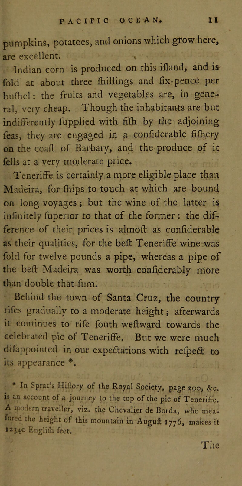 pumpkins, potatoes, and onions which grow here, are excellent. ■<* Indian corn is produced on this ifland, and is- fold at about three fhillings and fix-pence per bufhel: the fruits and vegetables are, in gene- ral, very cheap. Though the inhabitants are but indifferently fup.plied with filh by the adjoining feas, they are engaged in a confiderable filhery on the coaft of Barbary, and the produce of it fells at a very moderate price. Teneriffe is certainly a more eligible place than Madeira, for fhips to touch at which are bound on long voyages ; but the wine of the latter is infinitely fuperior to that of the former : the dif- ference of their prices is almoft as confiderable as their qualities, for the bed: Teneriffe wine was fold for twelve pounds a pipe, whereas a pipe of the belt Madeira was worth confiderably more than double that fum. Behind the town of Santa Cruz, the country rifes gradually to a moderate height; afterwards it continues to rife fouth weftward towards the celebrated pic of Teneriffe. But we were much difappointed in our expedtations with refpedt to its appearance *. * In Sprat’s Hiftory of the Royal Society, page 200, &c. is an account of a journey to the top of the pic of Teneriffe. A modern traveller, viz. the Chevalier de Borda, who mea- fured the height of this mountain in Augult 1776, makes it 12340 Englifh feet. The