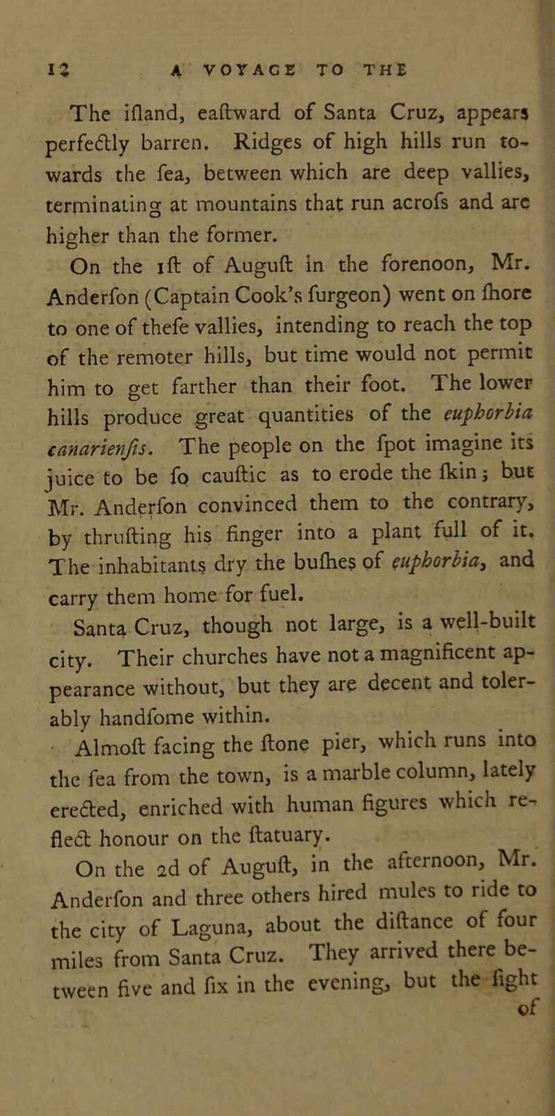 The ifland, eaftward of Santa Cruz, appears perfectly barren. Ridges of high hills run to- wards the fea, between which are deep vallies, terminating at mountains that run acrofs and are higher than the former. On the ift of Auguft in the forenoon, Mr. Anderfon (Captain Cook’s furgeon) went on fhore to one of thefe vallies, intending to reach the top of the remoter hills, but time would not permit him to get farther than their foot. The lower hills produce great quantities of the euphorbia canarienfis. The people on the fpot imagine its juice to be fo cauftic as to erode the fkin ; but Mr. Anderfon convinced them to the contrary, by thrufting his finger into a plant full of it. The inhabitants dry the bufhes of euphorbia, and carry them home for fuel. Santa Cruz, though not large, is a well-built city. Their churches have not a magnificent ap- pearance without, but they are decent and toler- ably handfome within. Almoft facing the ftone pier, which runs into the fea from the town, is a marble column, lately eredted, enriched with human figures which re- fledt honour on the ftatuary. On the 2d of Auguft, in the afternoon, Mr. Anderfon and three others hired mules to ride to the city of Laguna, about the diftance of four miles from Santa Cruz. They arrived there be- tween five and fix in the evening, but the fight