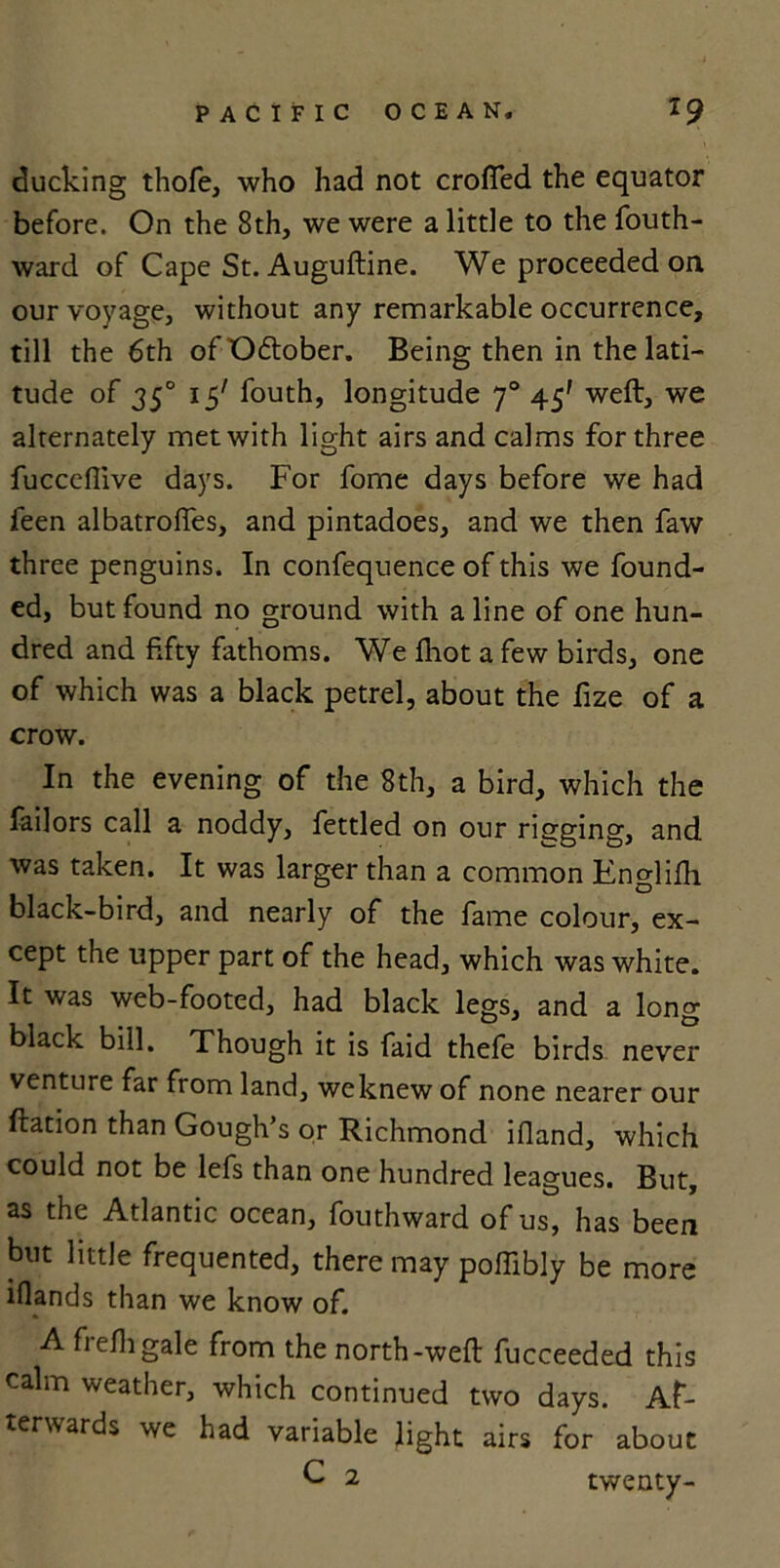 ducking thofe, who had not crofted the equator before. On the 8th, we were a little to the fouth- ward of Cape St. Auguftine. We proceeded on our voyage, without any remarkable occurrence, till the 6th of October. Being then in the lati- tude of 350 15' fouth, longitude 70 45' weft:, we alternately met with light airs and calms for three fuccefiive days. For fome days before we had feen albatrofles, and pintadoes, and we then faw three penguins. In confequence of this we found- ed, but found no ground with aline of one hun- dred and fifty fathoms. We fliot a few birds, one of which was a black petrel, about the fize of a crow. In the evening of the 8th, a bird, which the Tailors call a noddy, fettled on our rigging, and was taken. It was larger than a common Englifh black-bird, and nearly of the fame colour, ex- cept the upper part of the head, which was white. It was web-footed, had black legs, and a long black bill. Though it is faid thefe birds never venture far from land, weknew of none nearer our ftation than Gough’s or Richmond ifland, which could not be lefs than one hundred leagues. But, as the Atlantic ocean, fouthward of us, has been but little frequented, there may poftibly be more iflands than we know of. A frefti gale from the north-weft: fucceeded this calm weather, which continued two days. Af- terwards we had variable light airs for about C 2 twenty-