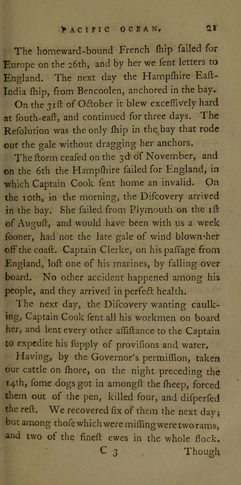 The homeward-bound French fhip failed for Europe on the 26th, and by her we fent letters to England. The next day the Hampfhire Eaft- India fhip, from Bencoolen, anchored in the bay. On the 31ft of Otftober it blew exceflively hard at fouth-eaft, and continued for three days. The Refolution was the only fhip in the bay that rode out the gale without dragging her anchors. The ftorm ceafed on the 3d of November, and on the 6th the Hampfhire failed for England, in which Captain Cook fent home an invalid. On the 10th, in the morning, the Difcovery arrived in the bay. She failed from Plymouth on the ift of Auguft, and would have been with us a week fooner, had not the late gale of wind blown'her off the coaft. Captain Clerke, on hispaffage from England, loft one of his marines, by falling over board. No other accident happened among his people, and they arrived in perfect health. The next day, the Difcovery wanting caulk- ing, Captain Cook fent all his workmen on board her, and lent every other aftiftance to the Captain to expedite his fupply of provifions and water. Having, by the Governor’s permiflion, taken our cattle on fhore, on the night preceding the 14th, fome dogs got in amongft the flieep, forced them out of the pen, killed four, and difperfed the reft. We recovered fix of them the next day; but among thofe which were miffing were two rams, and two of the fineft ewes in the whole flock. C 3 Though