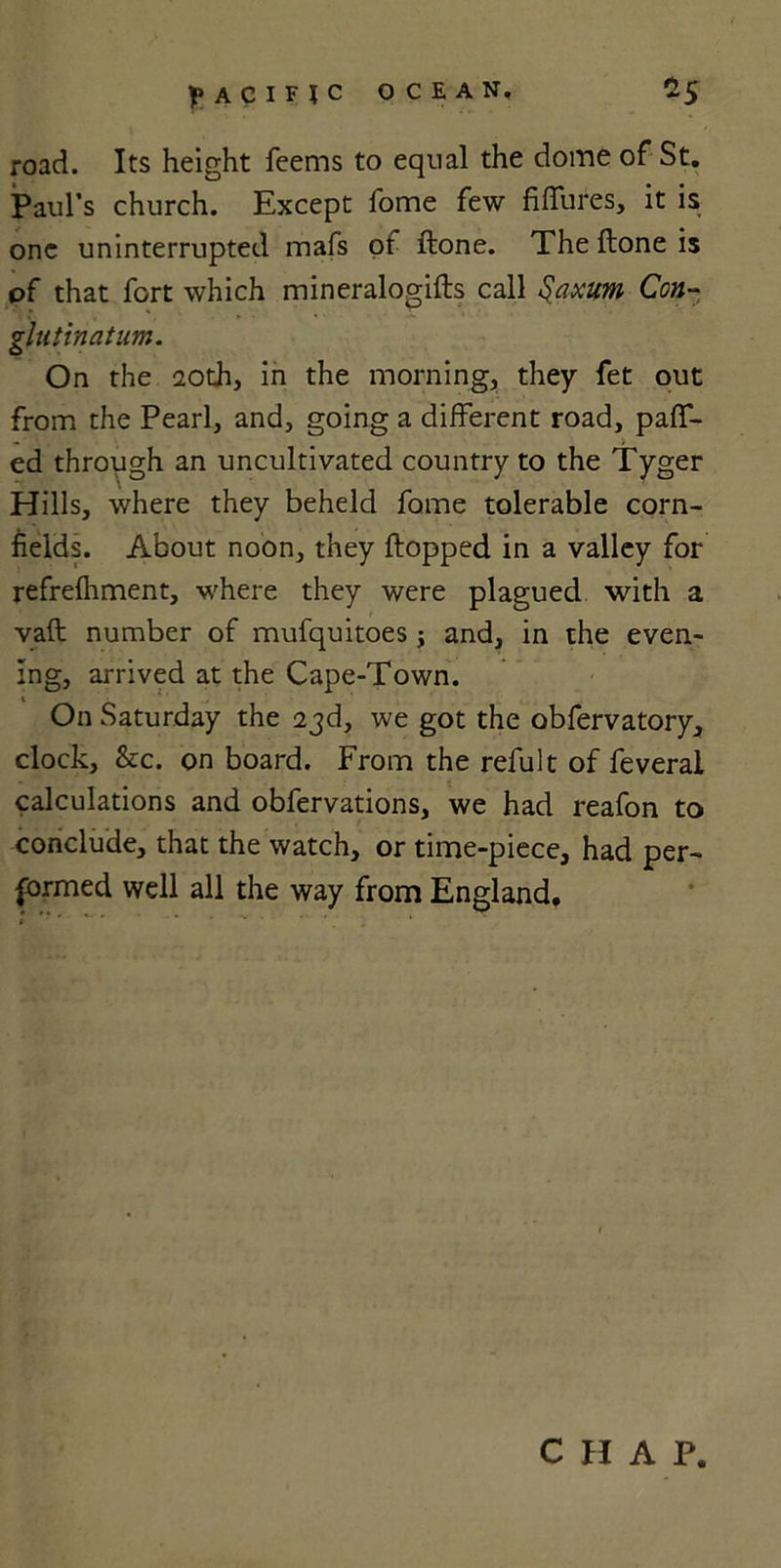 road. Its height Teems to equal the dome of St. Paul’s church. Except Tome few fiffures, it is one uninterrupted mafs of ftone. The {tone is of that fort which mineralogifts call §axum Con- glutinatum. On the 20th, in the morning, they fet out from the Pearl, and, going a different road, paff- ed through an uncultivated country to the Tyger Hills, where they beheld fome tolerable corn- fields. About noon, they flopped in a valley for refrefhment, where they were plagued with a vaft number of mufquitoes; and, in the even- ing, arrived at the Cape-Town. On Saturday the 23d, we got the obfervatory, clock, &amp;c. on board. From the refult of feverai calculations and obfervations, we had reafon to conclude, that the watch, or time-piece, had per- formed well all the way from England. C H A P.