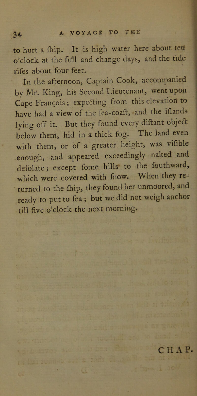 34 to hurt a fhip. It is high water here about ten o’clock at the fall and change days, and the tide rifes about four feet. In the afternoon, Captain Cook, accompanied by Mr. King, his Second Lieutenant, went upon Cape Francois; expetting from this elevation to have had a view of the fea-coaft, and the iflands lying off it. But they found every diftant object below them, hid in a thick fog. The land even with them, or of a greater heighr, was vifible enough, and appeared exceedingly naked and defolate; except fome hills to the fouthward, which were covered with fnow. When they re- turned to the fhip, they found her unmoored, and ready to put to fea; but we did not weigh anchor till five o’clock the next morning.