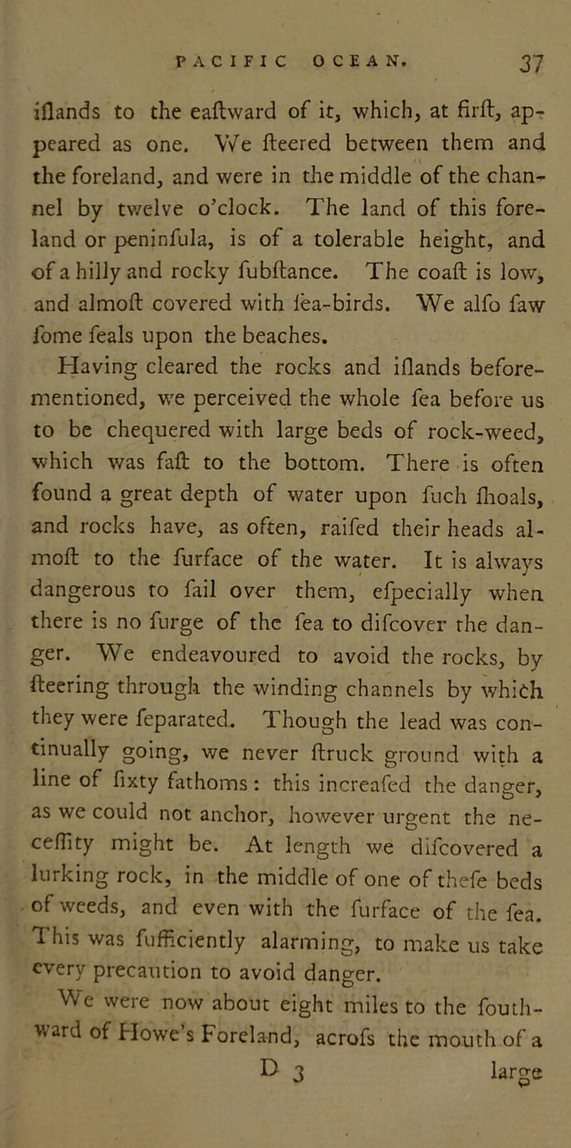 iflands to the eaftward of it, which, at firft, ap- peared as one. We fleered between them and the foreland, and were in the middle of the chan- nel by twelve o’clock. The land of this fore- land or peninfula, is of a tolerable height, and of a hilly and rocky fubftance. The coaft is low, and almoft covered with lea-birds. We alfo faw fome feals upon the beaches. Having cleared the rocks and iflands before- mentioned, we perceived the whole fea before us to be chequered with large beds of rock-weed, which was fall to the bottom. There is often found a great depth of water upon fuch fhoals, and rocks have, as often, raifed their heads al- moft to the furface of the water. It is always dangerous ro fail over them, efpecially when there is no furge of the fea to difcover the dan- ger. We endeavoured to avoid the rocks, by fleering through the winding channels by which they were feparated. Though the lead was con- tinually going, we never ftruck ground with a line of fixty fathoms: this increafed the danger, as we could not anchor, however urgent the ne- ceflity might be. At length we difcovered a lurking rock, in the middle of one of thefe beds of weeds, and even with the furface of the fea. This was fufficiently alarming, to make us take every precaution to avoid danger. We were now about eight miles to the fouth- uard of Howe’s Foreland, acrofs the mouth of a D 3 large