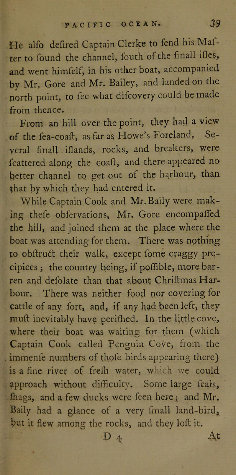 He alfo defired Captain Clerke to fend his Maf- ter to found the channel, fouth of the fmall ides, and went hjmielf, in his other boat, accompanied by Mr. Gore and Mr. Bailey, and landed on the north point, to fee what diicovery could be made from thence. From an hill over the point, they had a view of the fea-coaft, as far as Howe’s Foreland. Se- veral fmall iflands, rocks, and breakers, were fcattered along the coaft, and there appeared no better channel to get out of the harbour, than that by which they had entered it. While Captain Cook and Mr.Baily were mak- ing thefe obfervations, Mr. Gore encompafled the hill, and joined them at the place where the boat was attending for them. There was nothing to obftrudt their walk, except fome craggy pre- cipices ; the country being, if poffible, more bar- ren and defolate than that about Chriftmas Har- bour. There was neither food nor covering for cattle of any fort, and, if any had been left, they mull inevitably have perifhed. In the little cove, where their boat was waiting for them (which Captain Cook called Penguin Cove, from the immenfe numbers of thole birds appearing there) is a fine river of freili water, which we could approach without difficulty. Some large fears, ffiags, and a few ducks were feen here; and Mr. Baily had a glance of a very fmall land-bird, but it flew among the rocks, and they loft it. D 4 At