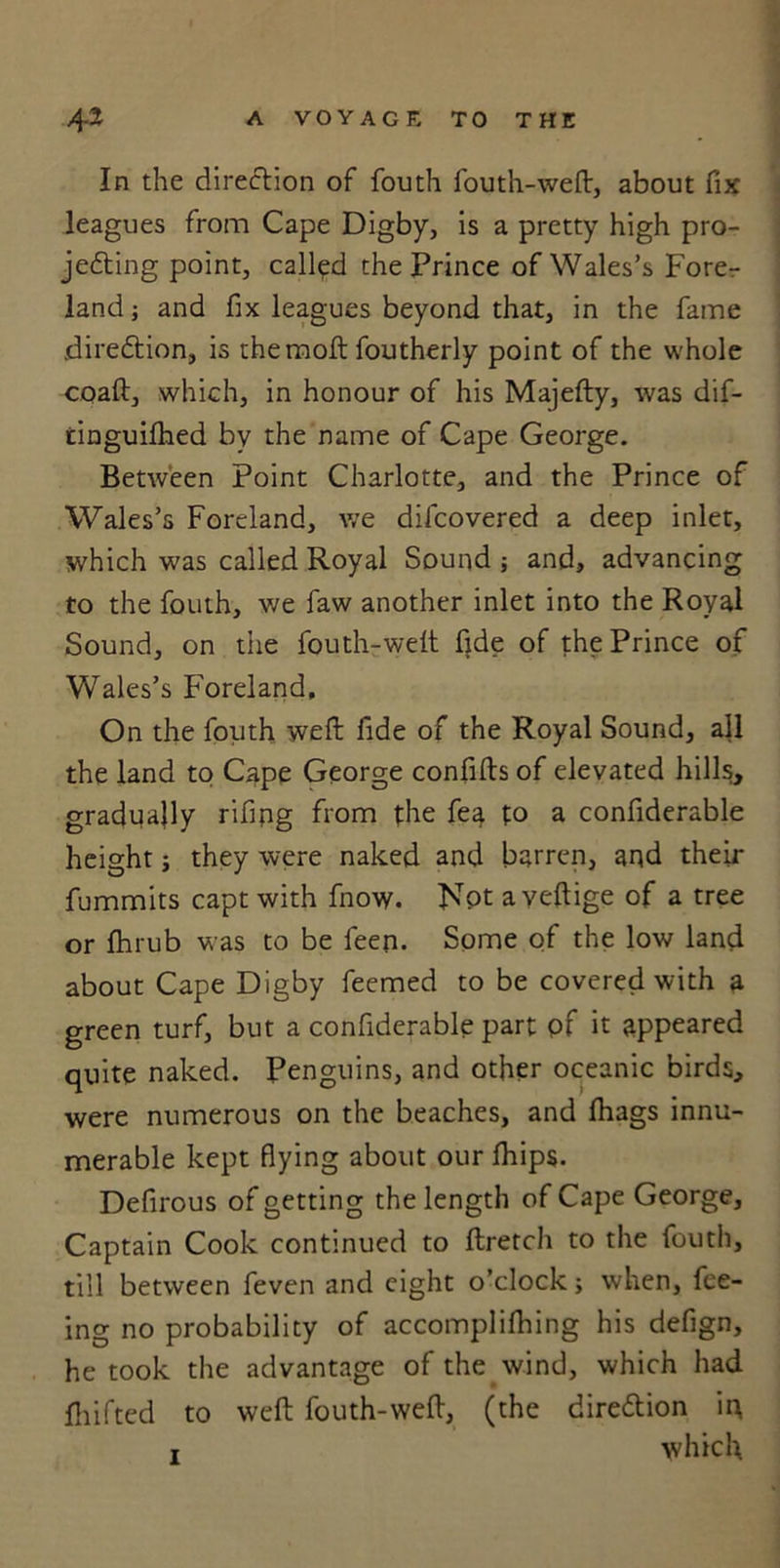 In the direction of fouth fouth-weft, about fix leagues from Cape Digby, is a pretty high pro- jecting point, called the Prince of Wales’s Fore- land ; and fix leagues beyond that, in the fame direction, is the molt foutherly point of the whole coaft, which, in honour of his Majefty, was dif- tinguilhed by the name of Cape George. Between Point Charlotte, and the Prince of Wales’s Foreland, we difcovered a deep inlet, which was called Royal Sound ; and, advancing to the fouth, we faw another inlet into the Royal Sound, on the fouth-weit fide of the Prince of Wales’s Foreland, On the fouth weft fide of the Royal Sound, all the land to Cape George confifts of elevated hills, gradually rifing from the fea to a confiderable height; they were naked and barren, and their fummits capt with fnow. Not a yeftige of a tree or fhrub was to be feen. Some of the low land about Cape Digby feemed to be covered with a green turf, but a confiderable part of it appeared quite naked. Penguins, and other oceanic birds, were numerous on the beaches, and fhags innu- merable kept flying about our fhips. Defirous of getting the length of Cape George, Captain Cook continued to ftretch to the fouth, till between feven and eight o’clock; when, fee- ing no probability of accomplilhing his defign, he took the advantage of the wind, which had fhifted to weft fouth-weft, (the direction iq i which