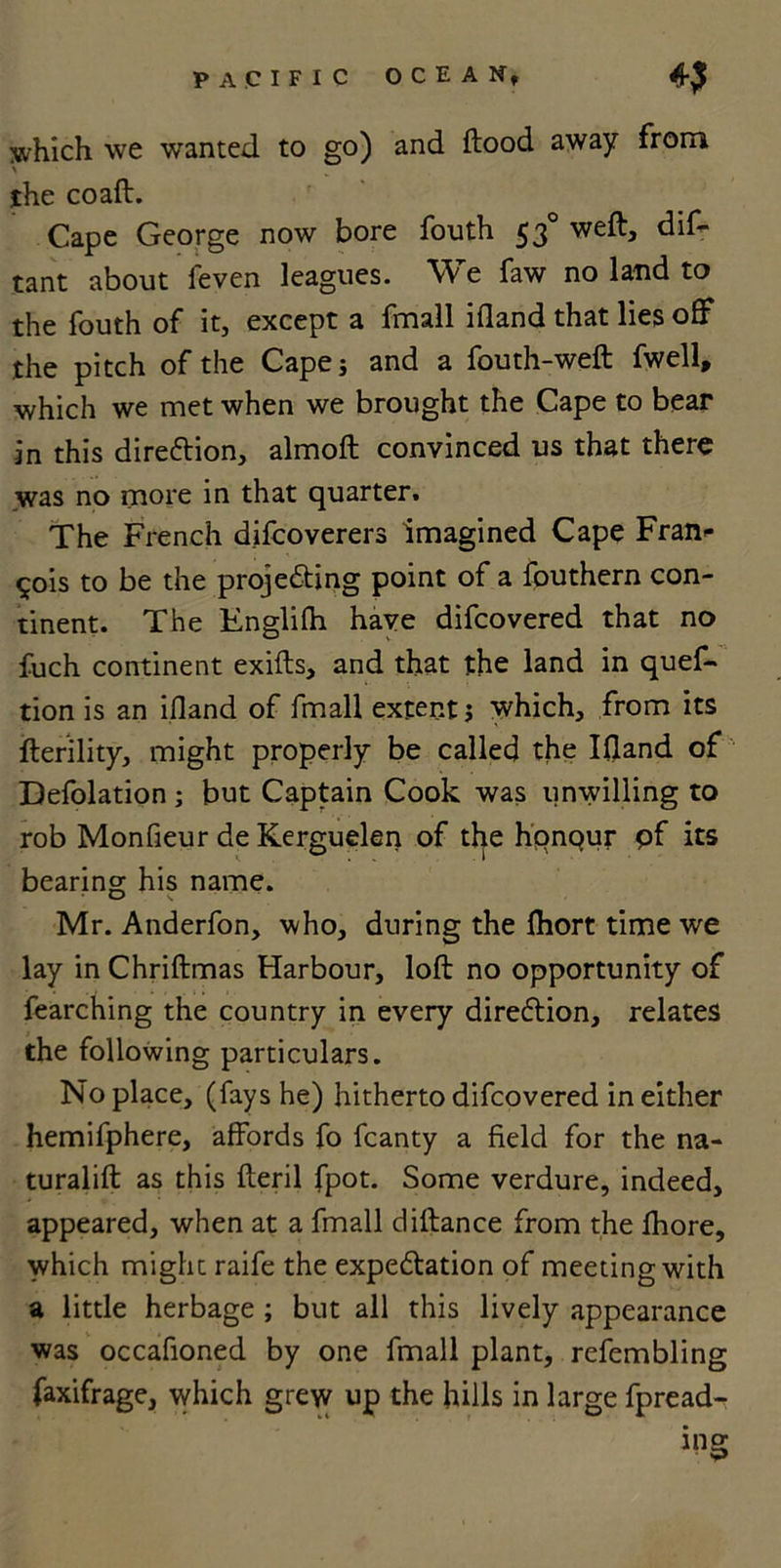which we wanted to go) and ftood away from the coaft. Cape George now bore fouth 53° weft, dif- tant about feven leagues. We faw no land to the fouth of it, except a fmall ifland that lies off the pitch of the Capej and a fouth-weft fwell, which we met when we brought the Cape to bear in this direction, almoft convinced us that there was no more in that quarter. The French difcoverers imagined Cape Fran- cois to be the projedting point of a fouthern con- tinent. The Englifh have difcovered that no fuch continent exifts, and that the land in quef- tion is an ifland of fmall extent j which, from its fterility, might properly be called the Ifland of Defolation ; but Captain Cook was unwilling to rob Monfieur de Kerguelen of the hpnqur pf its bearing his name. Mr. Anderfon, who, during the fhort time we lay in Chriftmas Harbour, loft no opportunity of fearching the country in every diredtion, relates the following particulars. Noplace, (fays he) hitherto difcovered in either hemifphere, affords fo fcanty a field for the na- turalift as this fteril fpot. Some verdure, indeed, appeared, when at a fmall diftance from the fhore, which might raife the expedtation of meeting with a little herbage ; but all this lively appearance was occafioned by one fmall plant, refembling faxifrage, which grew up the hills in large fpread- ing
