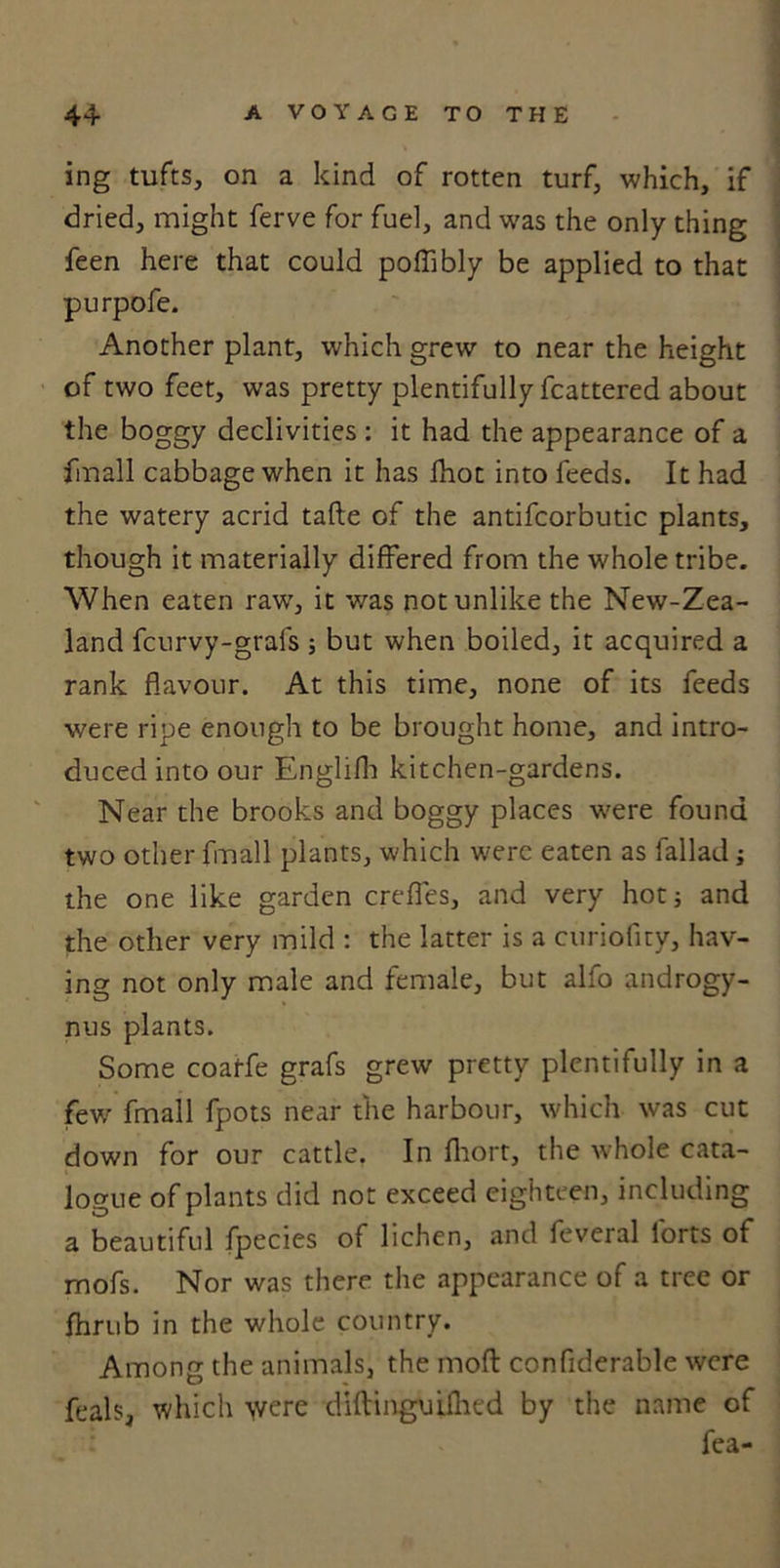 ing tufts, on a kind of rotten turf, which, if dried, might ferve for fuel, and was the only thing feen here that could poffibly be applied to that purpofe. Another plant, which grew to near the height of two feet, was pretty plentifully fcattered about the boggy declivities : it had the appearance of a fmall cabbage when it has fhot into feeds. It had the watery acrid tafte of the antifcorbutic plants, though it materially differed from the whole tribe. When eaten raw, it was notunlike the New-Zea- land fcurvy-grafs ; but when boiled, it acquired a rank flavour. At this time, none of its feeds were ripe enough to be brought home, and intro- duced into our Englifh kitchen-gardens. Near the brooks and boggy places were found two other fmall plants, which were eaten as fallad ; the one like garden crefles, and very hot; and the other very mild : the latter is a curiofity, hav- ing not only male and female, but alfo androgy- nus plants. Some coatfe grafs grew pretty plentifully in a few fmall fpots near the harbour, which was cut down for our cattle. In fhort, the whole cata- logue of plants did not exceed eighteen, including a beautiful fpecies of lichen, and feveral lorts of mofs. Nor was there the appearance of a tree or fhrub in the whole country. Among the animals, the moft conflderable were feals, which &gt;vere diftinguilhed by the name of fea-