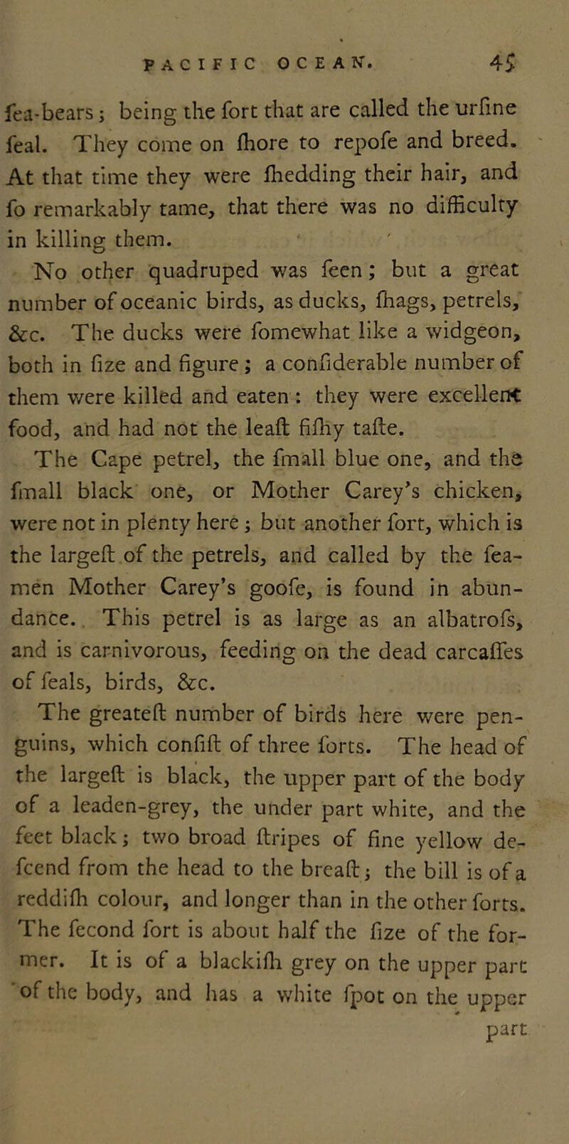 fea-bears; being the fort that are called the urfine feal. They come on ffiore to repofe and breed. At that time they were fhedding their hair, and fo remarkably tame, that there was no difficulty in killing them. No other quadruped was feen; but a great number of oceanic birds, as ducks, ffiags, petrels, &c. The ducks were fomewhat like a widgeon, both in fize and figure ; a confiderable number of them were killed and eaten : they were excellent food, and had not the leaft fifhy tafte. The Cape petrel, the fmall blue one, and the fmall black one, or Mother Carey’s chicken, were not in plenty here; but another fort, which is the largeft of the petrels, and called by the fea- men Mother Carey’s goofe, is found in abun- dance. This petrel is as large as an albatrofs, and is carnivorous, feeding on the dead carcafifes of feals, birds, &c. The greateft number of birds here were pen- guins, which confift of three forts. The head of the largeft is black, the upper part of the body of a leaden-grey, the under part white, and the feet black; two broad ftripes of fine yellow de- fcend from the head to the bread ; the bill is of a reddiffi colour, and longer than in the other forts. The fecond fort is about half the fize of the for- mer. It is of a blackifli grey on the upper part of the body, and has a white fpot on the upper part