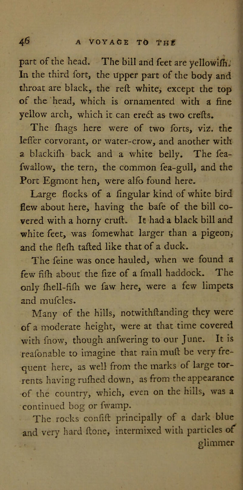 part of the head. The bill and feet are yellowilh, In the third fort, the Upper part of the body and throat are black, the reft white, except the top of the head, which is ornamented with a fine yellow arch, which it can eredt as two crefts. The fhags here were of two forts, viz. the leffer corvorant, or water-crow, and another with a blackifh back and a white belly. The fea- fwallow, the tern, the common fea-gull, and the Port Egmont hen, were alfo found here. Large flocks of a Angular kind of white bird flew about here, having the bafe of the bill co- vered with a horny cruft. It had a black bill and white feet, was fomewhat larger than a pigeon, and the flefh tailed like that of a duck. The feine was once hauled, when we found a few fifh about the fize of a fmall haddock. The only fhell-fifh we faw here, were a few limpets and mufcles. Many of the hills, notwithftanding they were of a moderate height, were at that time covered with fnow, though anfwering to our June. It is reafonable to imagine that rain muft be very fre- quent here, as well from the marks of large tor- rents having rufhed down, as from the appearance of the country, which, even on the hills, was a continued bog or fwamp. The rocks confift principally of a dark blue and very hard ftone, intermixed with particles of glimmer