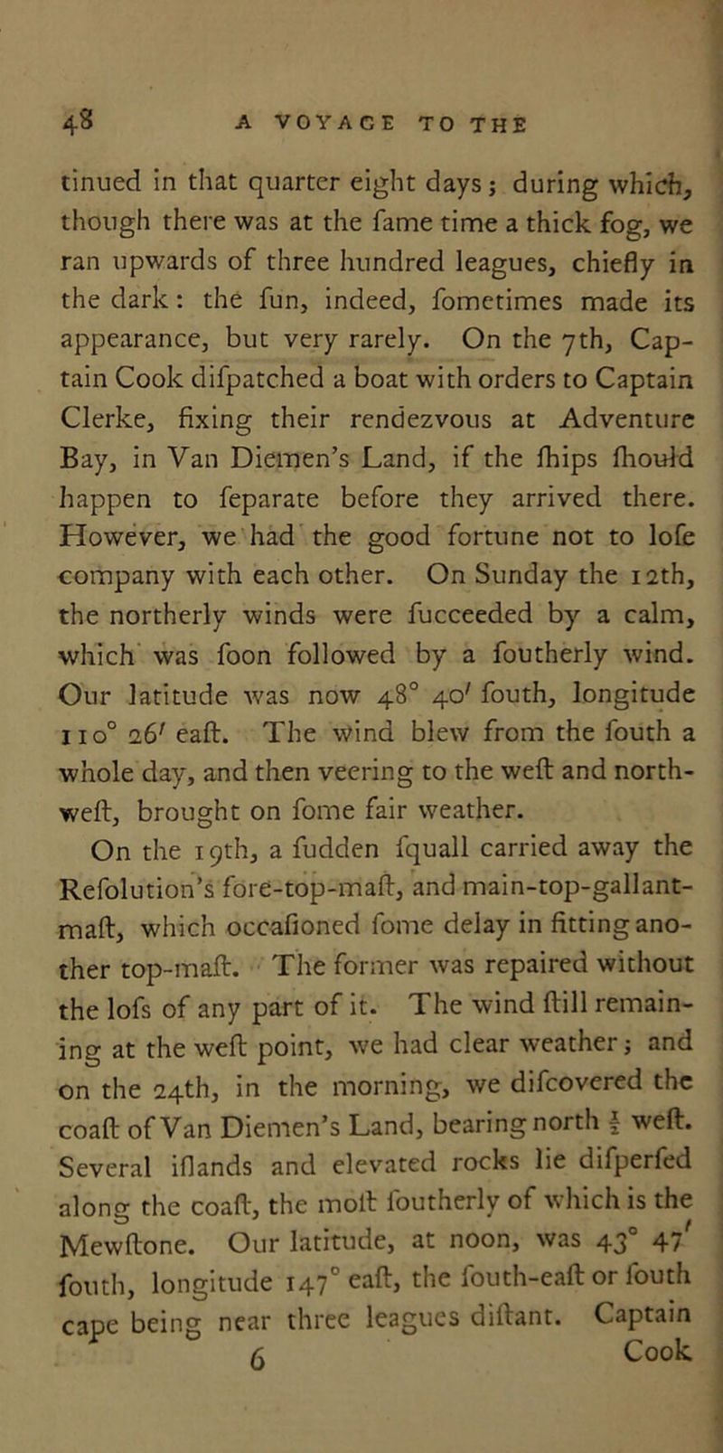 tinued in that quarter eight days; during which, though there was at the fame time a thick fog, we ran upwards of three hundred leagues, chiefly in the dark: the fun, indeed, fometimes made its appearance, but very rarely. On the 7th, Cap- tain Cook difpatched a boat with orders to Captain Clerke, fixing their rendezvous at Adventure Bay, in Van Diemen’s Land, if the fhips fhoiftd happen to feparate before they arrived there. However, we had the good fortune not to lofe company with each other. On Sunday the 12th, the northerly winds were fucceeded by a calm, which was foon followed by a foutherly wind. Our latitude was now 48° 40' fouth, longitude iio° 16’ eaft. The wind blew from the fouth a whole day, and then veering to the weft and north- weft, brought on fome fair weather. On the 19th, a fudden fquall carried away the Refolution’s fore-top-maft, and main-top-gallant- maft, which occafioned fome delay in fitting ano- ther top-maft. The former was repaired without the lofs of any part of it. The wind ftill remain- ing at the weft point, we had clear weather; and on the 24th, in the morning, we difcovered the coaft of Van Diemen’s Land, bearing north f weft. Several iflands and elevated rocks lie difperfed along the coaft, the molt foutherly of which is the Mewftone. Our latitude, at noon, was 430 47' fouth, longitude 147° eaft, the fouth-eaft or fouth cape being near three leagues diftant. Captain 6 Cook