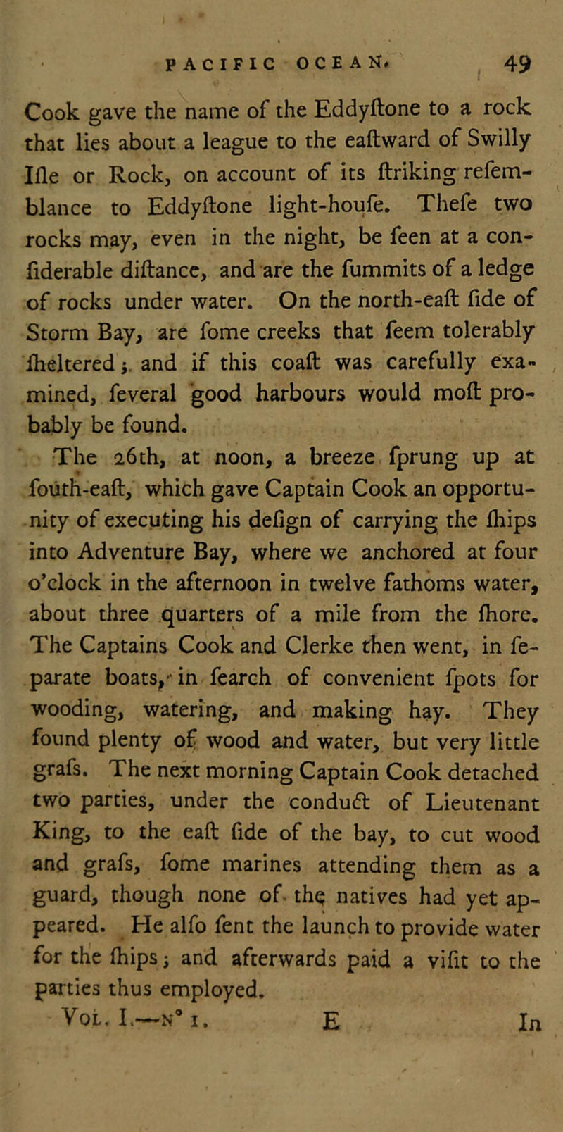 Cook gave the name of the Eddyftone to a rock that lies about a league to the eaftward of Swilly Ille or Rock, on account of its ftriking refem- blance to Eddyftone light-houfe. Thefe two rocks may, even in the night, be feen at a con- fiderable diftancc, and are the fummits of a ledge of rocks under water. On the north-eaft fide of Storm Bay, are fome creeks that feem tolerably Sheltered j and if this coaft was carefully exa- mined, feveral good harbours would moil pro- bably be found. The 26 th, at noon, a breeze fprung up at fourh-eaft, which gave Captain Cook an opportu- nity of executing his defign of carrying the fhips into Adventure Bay, where we anchored at four o’clock in the afternoon in twelve fathoms water, about three quarters of a mile from the fhore. The Captains Cook and Clerke then went, in fe- parate boats,-in fearch of convenient fpots for wooding, watering, and making hay. They found plenty of wood and water, but very little grafs. The next morning Captain Cook detached two parties, under the conduct of Lieutenant King, to the eaft fide of the bay, to cut wood and grafs, fome marines attending them as a guard, though none of the natives had yet ap- peared. He alfo fent the launch to provide water for the (hips; and afterwards paid a vifit to the parties thus employed. Vol.I.—H*I. E In