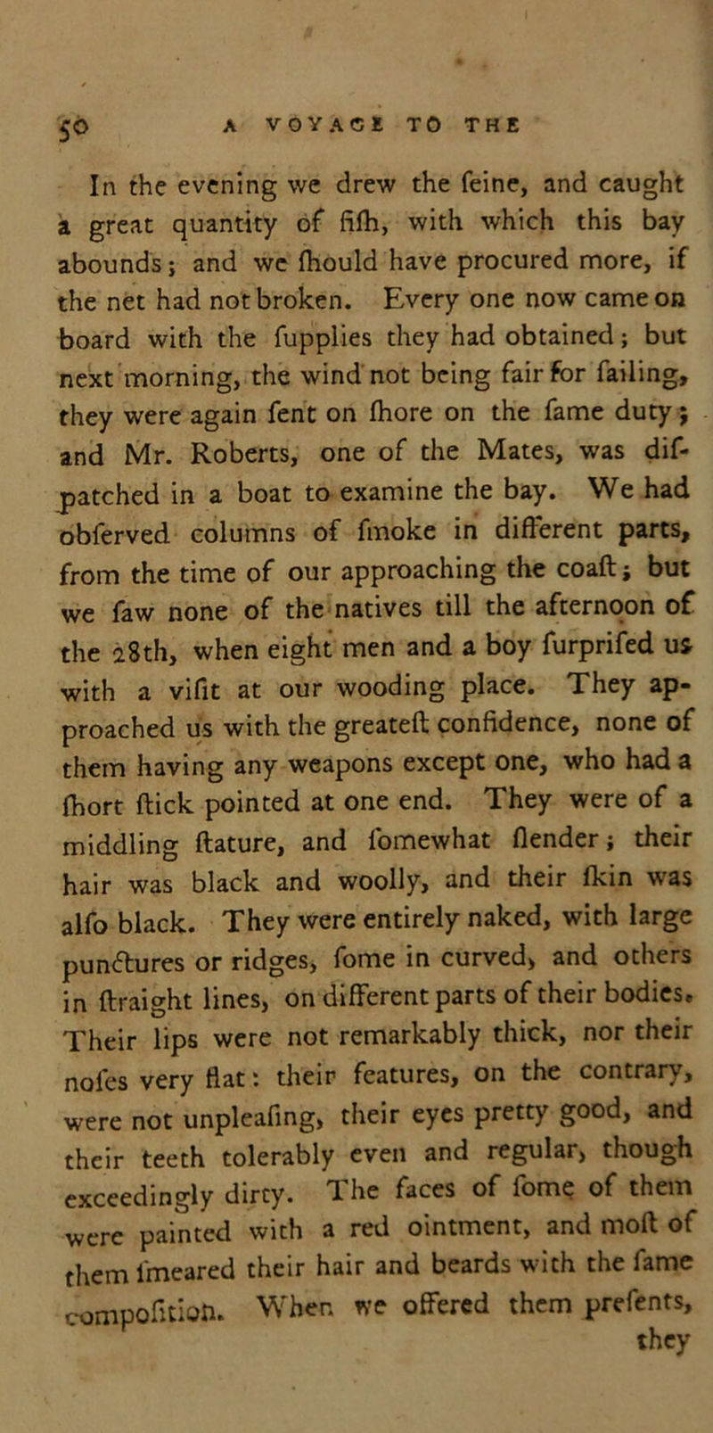 In the evening we drew the feine, and caught a great quantity of fifh, with which this bay abounds; and we fhould have procured more, if the net had not broken. Every one now came on board with the fupplies they had obtained; but next morning, the wind not being fair for failing, they were again fent on fhore on the fame duty; and Mr. Roberts, one of the Mates, was dif- patched in a boat to examine the bay. We had obferved columns of fmoke in different parts, from the time of our approaching the coaft; but we faw none of the natives till the afternoon of the 28th, when eight men and a boy furprifed us with a vifit at our wooding place. They ap- proached us with the greateft confidence, none of them having any weapons except one, who had a fhort flick pointed at one end. They were of a middling ftature, and fomewhat (lender; their hair was black and woolly, and their lkin was alfo black. They were entirely naked, with large punctures or ridges, fome in curved, and others in flraight lines, on different parts of their bodies. Their lips were not remarkably thick, nor their noles very flat: their features, on the contrary, were not unpleafing, their eyes pretty good, and their teeth tolerably even and regular, though exceedingly dirty. The faces of fome of them were painted with a red ointment, and mod of them lmeared their hair and beards with the fame compofitian. When we offered them prefents, they