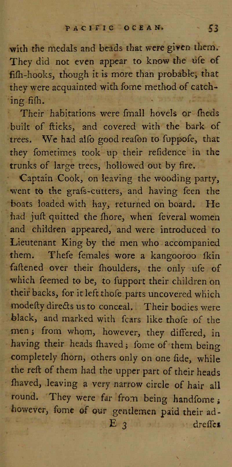with the medals and beads that were given them. They did not even appear to know the ufe of fifh-hooks, though it is more than probable* that they were acquainted with fome method of catch- ing fifh. Their habitations were fmall hovels or fheds built of fticks, and covered with the bark of trees. We had alfo good reafon to fuppofe, that they fometimes took up their residence in the trunks of large trees, hollowed out by fire. Captain Cook, on leaving the wooding party, went to the grafs-cutters, and having feen the boats loaded with hay, returned on board. He had juft quitted the ftiore, when feveral women and children appeared, and were introduced to Lieutenant King by the men who accompanied them. Thefe females wore a kangooroo fkin faftened over their lhoulders, the only ufe of which feemed to be, to fupport their children on their backs, for it leftthofe parts uncovered which modefty diredls us to conceal. Their bodies were black, and marked with fears like thofe of the men j from whom, however, they differed, in having their heads fhaved j fome of them being completely fhorn, others only on one fide, while the reft of them had the upper part of their heads fhaved, leaving a very narrow circle of hair all round. They were far from being handfome; however, fome of our gentlemen paid their ad- E 3 dreffc* s