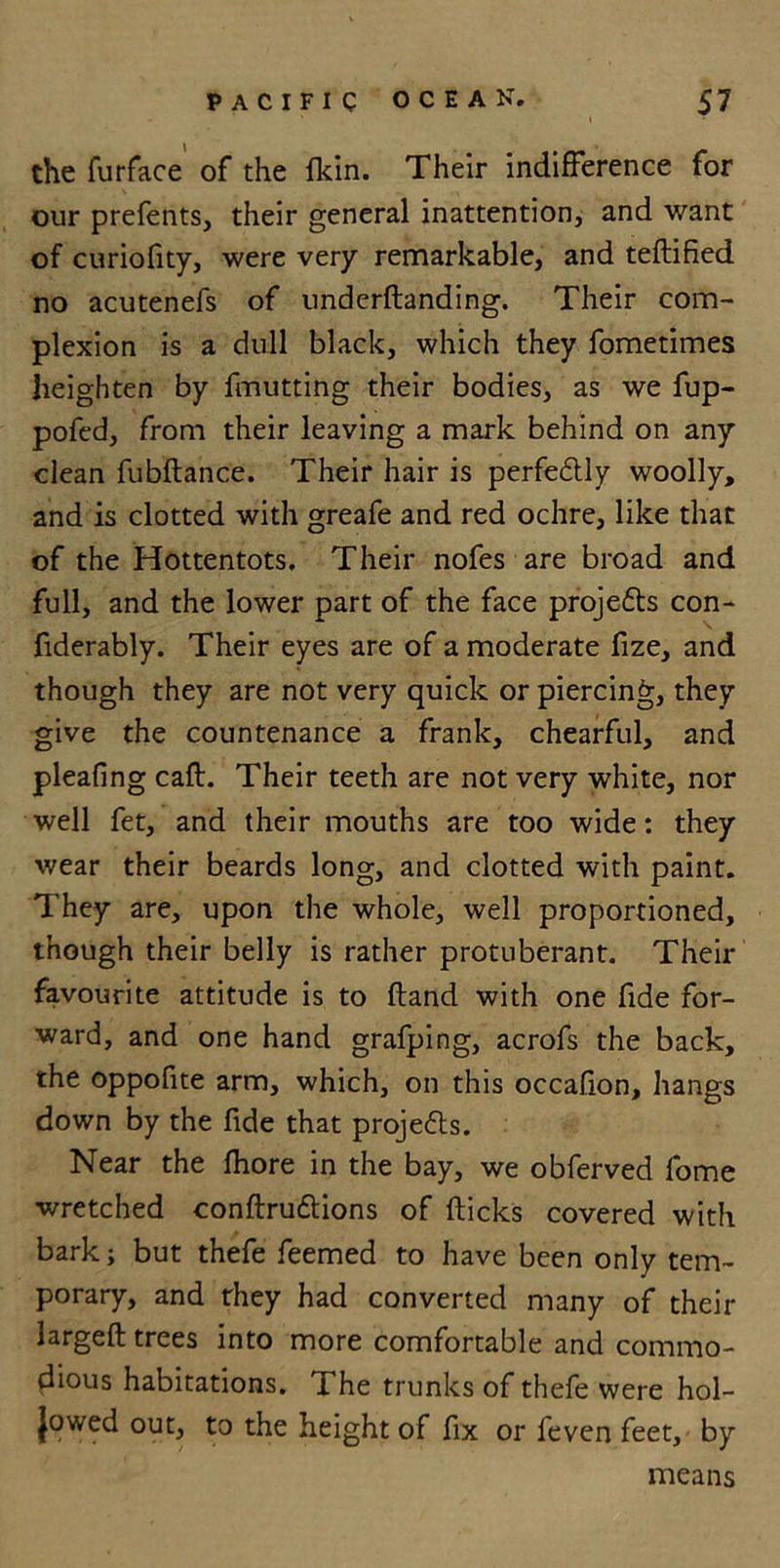 the furface of the fkin. Their indifference for our prefents, their general inattention, and want of curiofity, were very remarkable, and teftified no acutenefs of underftanding. Their com- plexion is a dull black, which they fometimes heighten by fmutting their bodies, as we fup- pofed, from their leaving a mark behind on any clean fubftance. Their hair is perfedtly woolly, and is clotted with greafe and red ochre, like that of the Hottentots. Their nofes are broad and full, and the lower part of the face projedts con- fiderably. Their eyes are of a moderate fize, and though they are not very quick or piercing, they give the countenance a frank, chearful, and pleafing caff. Their teeth are not very white, nor well fet, and their mouths are too wide: they wear their beards long, and clotted with paint. They are, upon the whole, well proportioned, though their belly is rather protuberant. Their favourite attitude is to (land with one fide for- ward, and one hand grafping, acrofs the back, the oppofite arm, which, on this occafion, hangs down by the fide that projects. Near the fhore in the bay, we obferved fome wretched conftru&amp;ions of (ticks covered with bark; but thefe feemed to have been only tem- porary, and they had converted many of their largeft trees into more comfortable and commo- dious habitations. The trunks of thefe were hol- lowed out, to the height of fix or feven feet, by means