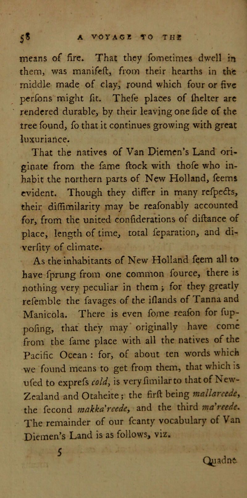 means of fire. That they fometimes dwell in them, was manifeft, from their hearths in the middle made of clay, round which four or five perfons might fit. Thefe places of fhelter are rendered durable, by their leaving one fide of the tree found, fo that it continues growing with great luxuriance. That the natives of Van Diemen’s Land ori- ginate from the fame flock with thofe who in- habit the northern parts of New Holland, feems evident. Though they differ in many refpecls, their diffimilarity may be reafonably accounted for, from the united confiderations of diftance of place, length of time, total reparation, and di- verfity of climate. As the inhabitants of New Holland feem all to have fprung from one common fource, there is nothing very peculiar in them ; for they greatly refemble the favages of the iflands of Tannaand Manicola. There is even fome reafon for fup- pofing, that they may originally have come from the fame place with all the natives of the Pacific Ocean : for, of about ten words which we found means to get from them, that which is ufed to exprefs cold, is veryfimilarto that of New- Zealand and Otaheite,* the firft being mallarcede, the fecond makkareedey and the third ma reede. The remainder of our fcanty vocabulary of Van Diemen’s Land is as follows, viz. 5 Qyadnt