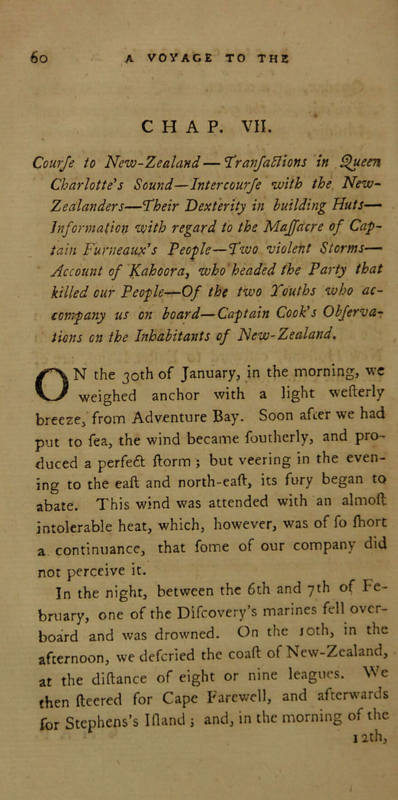 CHAP. VII. Courje to New-Zealand — Tranfattions in Queen Charlotte's Sound—Inter courje with the New- Zealanders—Their Dexterity in building Huts— Information with regard to the Maffacre of Cap- tain Funieaux's People—Two violent Storms— Account of Kahooray who headed the Party that killed cur People—Of the two Youths who ac- company us on board—Captain Cook’s Obferva- tions on the Inhabitants of New-Zealand, ON the 30th of January, in the morning, we weighed anchor with a light wefterly breeze, from Adventure Bay. Soon after we had put to fea, the wind became foutherly, and pro- duced a perfeft ftorm ; but veering in the even- ing to the eaft and north-eaft, its fury began to abate. This wind was attended with an almofl: intolerable heat, which, however, was of fo fliort a continuance, that fome of our company did not perceive it. In the night, between the 6th and 7th of Fe- bruary, one of the Difcovery’s marines fell over- board and was drowned. On the joth, in the afternoon, we defcried the coaft of New-Zealand, at the diftance of eight or nine leagues. We then ftecred for Cape Farewell, and afterwards for Stephens’s IHand ; and, in the morning of the 12th,