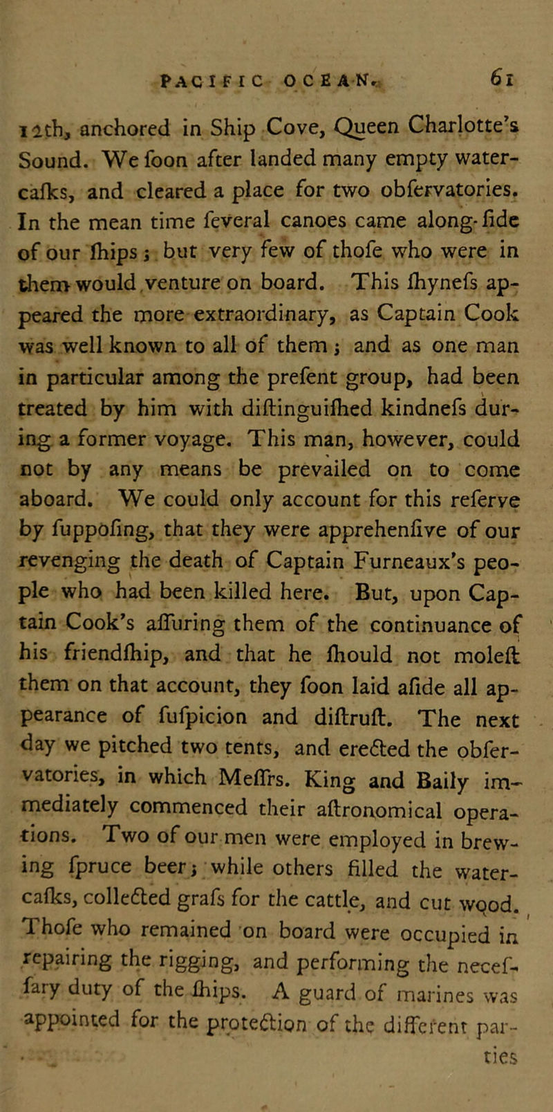 12th, anchored in Ship Cove, Queen Charlotte’s Sound. Wefoon after landed many empty water- cafks, and cleared a place for two obfervatories. In the mean time feveral canoes came along-fide of our [hips j but very few of thofe who were in then&gt; would venture on board. This fhynefs ap- peared the more extraordinary, as Captain Cook was well known to all of them ; and as one man in particular among the prefent group, had been treated by him with diflinguifhed kindnefs dur- ing a former voyage. This man, however, could not by any means be prevailed on to come aboard. We could only account for this referve by fuppofing, that they were apprehenfive of our revenging the death of Captain Furneaux’s peo- ple who had been killed here. But, upon Cap- tain Cook’s alTuring them of the continuance of his friendfhip, and that he lhould not moleft them on that account, they foon laid afide all ap- pearance of fufpicion and diftruft. The next day we pitched two tents, and erefted the obfer- vatories, in which Meffrs. King and Baily im- mediately commenced their aftronomical opera- tions. Two of our men were employed in brew- ing fpruce beer; while others filled the water- cafks, colle&amp;ed grafs for the cattle, and cut wood. Thofe who remained on board were occupied in repairing the rigging, and performing the necef- fary duty of the fhips. A guard of marines was appointed for the prote&amp;ion of the different par- ties