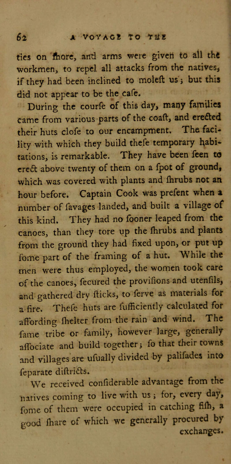ties on fhore, anti arms were given to all th4 workmen, to repel all attacks from the natives, if they had been inclined to moleft us} but this did not appear to be the cafe. During the courfe of this day, many families came from various parts of the coafl, and erected their huts clofe to our encampment. The faci- lity with which they build thefe temporary habi- tations, is remarkable. They have been feen to eredt above twenty of them on a fpot of ground, which was covered with plants and fhrubs not an hour before. Captain Cook was prefent when a number of lavages landed, and built a village of this kind. They had no fooner leaped from the canoes, than they tore up the Ihrubs and plants from the ground they had fixed upon, or put up fome part of the framing of a hut. While the men were thus employed, the women took care of the canoes, fecured the provifions and utenfils, and gathered dry flicks, to ferve as materials for a fire. Thefe huts are fufficiently calculated for affording fhelter from the rain and wind. The fame tribe or family, however large, generally affociate and build together * fo that their towns and villages are ufually divided by palifades into feparate dillridts. We received confiderable advantage from the natives coming to live with us; for, every day, fome of them were occupied in catching fifh, a good fhare of which we generally procured by exchanges.
