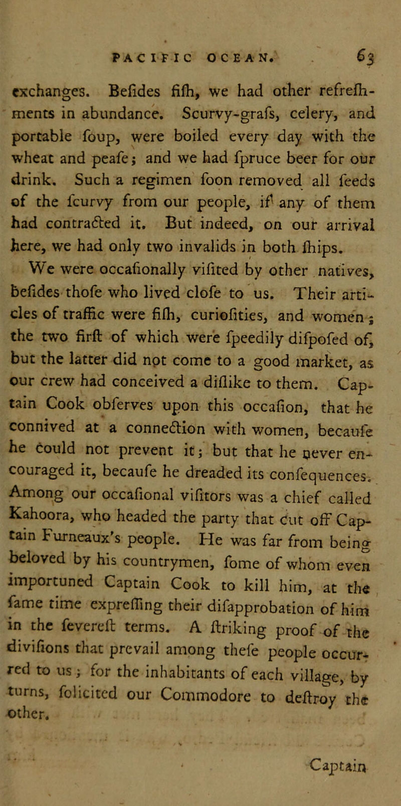 exchanges. Befides fiffi, we had other refrefh- ments in abundance. Scurvy-grafs, celery, and portable foup, were boiled every day with the wheat and peafe; and we had fpruce beer for our drink. Such a regimen foon removed all feeds of the lcurvy from our people, if any of them had contracted it. But indeed, on our arrival here, we had only two invalids in both ihips. We were occafionally vifited by other natives, befides thofe who lived clofe to us. Their arti- cles of traffic were fiffi, curiofities, and women ; the two firft of which were fpeedily difpofed of, but the latter did not come to a good market, as our crew had conceived a diflike to them. Cap- tain Cook obferves upon this occafion, that he connived at a connection with women, becaufe he could not prevent it; but that he never en- couraged it, becaufe he dreaded its confequences. Among our occafional vifitors was a chief called Kahoora, who headed the party that cut off Cap- tain Furneaux's people. He was far from being beloved by his countrymen, fome of whom even importuned Captain Cook to kill him, at the fame time expreffing their difapprobation of him in the fevered: terms. A Itriking proof of the divifions that prevail among thefe people occur- red to us; for the inhabitants of each village, by turns, folicitcd our Commodore to deftroy the other. Captain