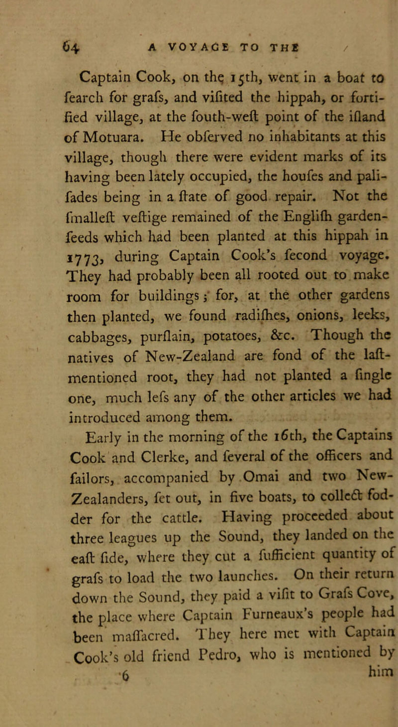 Captain Cook, on th^ 15th, went in a boat to fearch for grafs, and vifited the hippah, or forti- fied village, at the fouth-wefl point of the ifland of Motuara. He obferved no inhabitants at this village, though there were evident marks of its having been lately occupied, the houfes and pali- fades being in a ftate of good repair. Not the fmalleft veftige remained of the Englifti garden- feeds which had been planted at this hippah in 1773, during Captain Cook’s fecond voyage. They had probably been all rooted out to make room for buildings; for, at the other gardens then planted, we found radiffies, onions, leeks, cabbages, purflain, potatoes, &amp;c. Though the natives of New-Zealand are fond of the laft- mentioned root, they had not planted a fingle one, much lefs any of the other articles we had introduced among them. Early in the morning of the 16th, the Captains Cook and Clerke, and feveral of the officers and failors, accompanied by Omai and two New- Zealanders, fet out, in five boats, to coiled: fod- der for the cattle. Having proceeded about three leagues up the Sound, they landed on the eaft fide, where they cut a Efficient quantity of grafs to load the two launches. On their return down the Sound, they paid a vifit to Grafs Cove, the place where Captain Furneaux’s people had been maffiicred. They here met with Captain Cook’s old friend Pedro, who is mentioned by •5 him