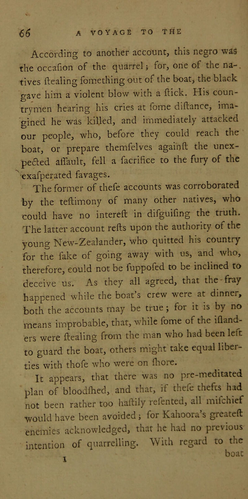 According to another account, this negro was the occafion of the quarrel; for, one of the na-. fives dealing fomething out of the boat, the black gave him a violent blow with a dick. His coun- trymen hearing his cries at fome didance, ima- gined he was killed, and immediately attacked our people, who, before they could reach the boat, or prepare themfelves again d the unex- peded affault, fell a facrifice to the fury of the exafperated favages. The former of thefe accounts was corroborated by the tedimony of many other natives, who could have no intered in difguifing the truth. The latter account reds upon the authority of the young New-Zealander, who quitted his country for the fake of going away with us, and who, therefore, could not be fuppofed to be inclined to deceive us. As they all agreed, that the fray happened while the boat’s crew were at dinner, both the accounts may be true; for it is by no means improbable, that, while fome of the idand- ers were dealing from the man who had been left to guard the boat, others might take equal liber- ties with thofe who weie on fhoie. It appears, that there was no pre-meditated plan of bloodfhed, and that, it thefe thefts had not been rather too hadily relented, all mifehief would have been avoided; for Kahooia s greated enemies acknowledged, that he had no previous intention of quarrelling. With regard to the boat I