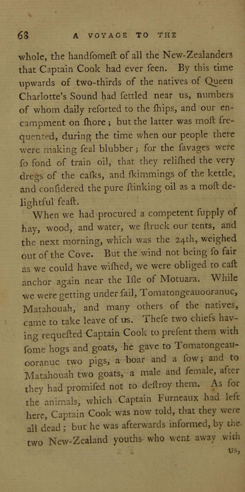 whole, the handfomeft of all the New-Zealander3 that Captain Cook had ever feen. By this time upwards of two-thirds of the natives of Queen Charlotte’s Sound had fettled near us, numbers of whom daily reforted to the fhips, and our en- campment on fhore ; but the latter was moft fre- quented, during the time when our people there were making feal blubber; for the favages were fo fond of train oil, that they relifhed the very dregs of the calks, and Ikimmings of the kettle, and confidered the pure {linking oil as a moll de- lightful fe aft. When we had procured a competent fupply of hay, wood, and water, we ftruck our tents, and the next morning, which was the 24th, weighed out of the Cove. But the wind not being fo fair as we could have wilhed, we were obliged to call anchor again near the Ifle of Motuara. While we were getting under fail, Tomatongeauooranuc, Matahouah, and many others of the natives, came to take leave of us. Thefe two chiefs hav- ing requefted Captain Cook to prefent them with fome hogs and goats, he gave to Tomatongeau- ooranuc two pigs, a boar and a fow; and to Matahouah two goats, a male and female, after they had promifed not to deftroy them. As for the animals, which Captain Furneaux had left here, Captain Cook was now told, that they were all dead; but he was afterwards informed, by the- New-Zealand youths who went away with . * us, two