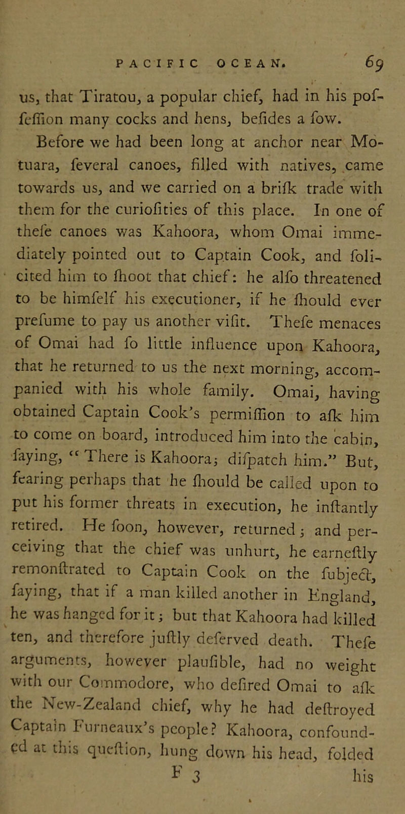 us, that Tiratau, a popular chief, had in his pof- feffion many cocks and hens, befides a fow. Before we had been long at anchor near Mo- tuara, feveral canoes, filled with natives, came towards us, and we carried on a brifk trade with them for the curiofities of this place. In one of thefe canoes was Kahoora, whom Omai imme- diately pointed out to Captain Cook, and foli- cited him to fhoot that chief: he alfo threatened to be himfelf his executioner, if he fliould ever prefume to pay us another vifit. Thefe menaces of Omai had fo little influence upon Kahoora, that he returned to us the next morning, accom- panied with his whole family. Omai, having obtained Captain Cook’s permiffion to afk him to come on board, introduced him into the cabin, faying, ‘c There is Kahoora3 difpatch him.” But, fearing perhaps that he fhould be called upon to put his former threats in execution, he inftantly retired. He foon, however, returned 3 and per- ceiving that the chief was unhurt, he earneftly remonftrated to Captain Cook on the fubject, faying, that if a man killed another in Kngland, he was hanged for it; but that Kahoora had killed ten, and therefore juftly deferved death. Thefe arguments, however plaufible, had no weight with our Commodore, who defired Omai to afk the New-Zealand chief, why he had deflroyed Captain Furneaux’s people? Kahoora, confound- ed at this queflion, hung down his head, folded ^ 3 his
