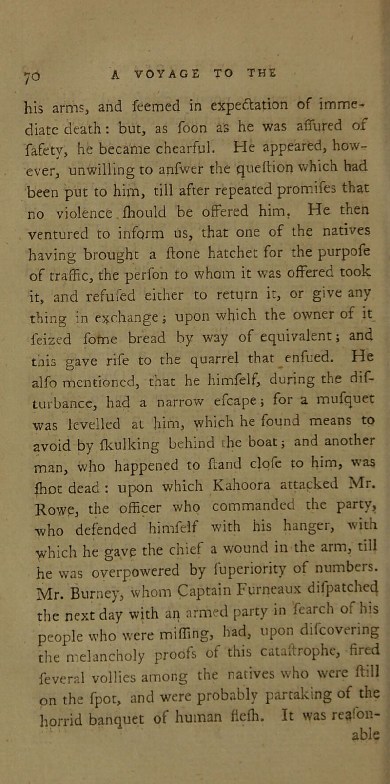 ?o his arms, and feemed in expectation of imme- diate death: but, as foon as he was affured of fafety, he became chearful. Pie appeared, how- ever, unwilling to anfwer the queftion which had been put to him, till after repeated promifes that no violence ffiould be offered him. He then ventured to inform us, that one of the natives having brought a (tone hatchet for the purpofe of traffic, the perfon to whom it was offered took it, and refufed either to return it, or give any thing in exchange; upon which the owner of it feized fome bread by way of equivalent} and this gave rife to the quarrel that enfued. He alfo mentioned, that he himfelf, during the dis- turbance, had a narrow efcape; for a mufquet was levelled at him, which he found means to avoid by fkulking behind the boat} and another man, who happened to Hand clofe to him, was (hot dead : upon which Kahoora attacked Mr. Rowe, the officer who commanded the party, who defended himfelf with his hanger, vith yvhich he gave the chief a wound in the arm, till he was overpowered by fuperiority of numbers. Mr. Burney, whom Captain Furneaux difpatched the next day with an armed party in fearch of his people who were miffing, had, upon difcoveiing the melancholy proofs ot this cataftrophe, fired feveral vollies among the natives who were ftill on the fpot, and were probably partaking of the horrid banquet of human fieffi. It was re^fon- able