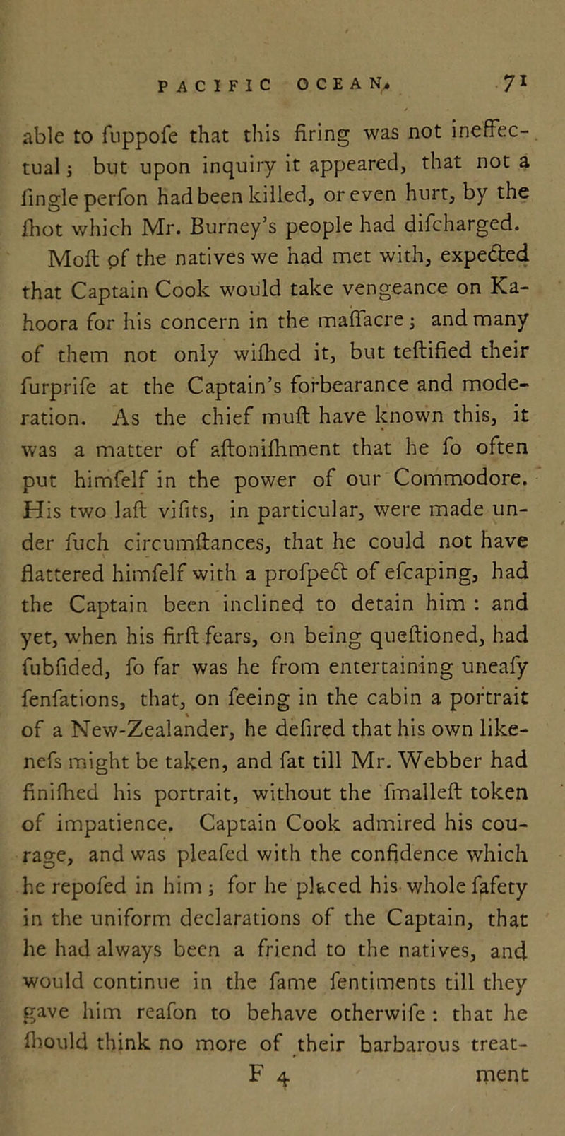 able to fuppofe that this firing was not ineffec- tual 5 but upon inquiry it appeared, that not a Angle perfon had been killed, or even hurt, by the fhot which Mr. Burney’s people had difcharged. Moll pf the natives we had met with, expeded that Captain Cook would take vengeance on Ka- hoora for his concern in the maflacre ; and many of them not only wifhed it, but teftified their furprife at the Captain’s forbearance and mode- ration. As the chief muff have known this, it was a matter of aftonifhment that he fo often put himfelf in the power of our Commodore. His two laft vifits, in particular, were made un- der fuch circumftances, that he could not have flattered himfelf with a profped of efcaping, had the Captain been inclined to detain him : and yet, when his firft fears, on being queftioned, had fubfided, fo far was he from entertaining uneafy fenfations, that, on feeing in the cabin a portrait \ of a New-Zealander, he defired that his own like- nefs might be taken, and fat till Mr. Webber had finifhed his portrait, without the fmalleft token of impatience. Captain Cook admired his cou- rage, and was pleafed with the confidence which he repofed in him ; for he placed his whole fafety in the uniform declarations of the Captain, that he had always been a friend to the natives, and would continue in the fame fentiments till they gave him reafon to behave otherwife : that he Ihould think no more of their barbarous treat- F 4 ment