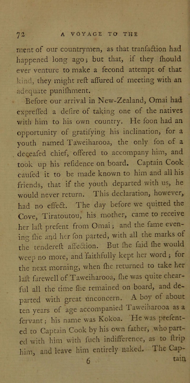 ment of our countrymen, as that tranfaction had happened long ago; but that, if they fhould ever venture to make a fecond attempt of that kind, they might reft affured of meeting with an adequate punifhment. Before our arrival in New-Zealand, Omai had expreffed a defire of taking one of the natives with him to his own country. He foon had an opportunity of gratifying his inclination, for a youth named Taweiharooa, the only fon of a deqeafed chief, offered to accompany him, and took up his refidence on board. Captain Cook caufed it to be made known to him and all his friends, that if the youth departed with us, he would never return, d his declaration, however, had no effecft. The day before we quitted the Cove, Tiratoutou, his mother, came to receive her laft prefent from Omai; and the fame even- ing Ihe and her fon parted, with all the marks of the tendered affedion. But Ihe faid Hie would weep no more, and faithfully kept her word j for the next morning, when fhe returned to take her laft farewell of Taweiharooa, fire was quite chear- ful all the time fhe remained on board, and de- parted with great unconcern. A boy ot about ten years of age accompanied Taweiharooa as a fervant; his name was Kokoa. He was preient- ed to Captain Cook by his own father, w ho part- ed with him with fuch indifference, as to (trip him, and leave him entirely naked. The Cap- 6 taiu