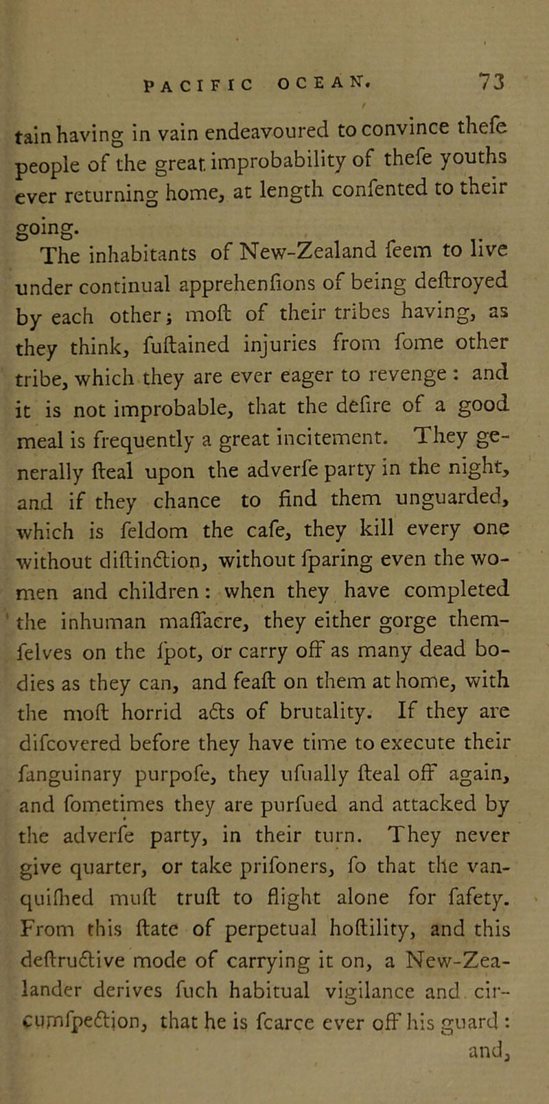 tain having in vain endeavoured to convince thefe people of the great improbability of thefe youths ever returning home, at length confented to their going. The inhabitants of New-Zealand feem to live under continual apprehenfions of being deftroyed by each other; moft of their tribes having, as they think, fuftained injuries from fome other tribe, which they are ever eager to revenge : and it is not improbable, that the defire of a good meal is frequently a great incitement. They ge- nerally Heal upon the adverfe party in the night, and if they chance to find them unguarded, which is feldom the cafe, they kill every one without diftindtion, without {paring even the wo- men and children : when they have completed the inhuman maflacre, they either gorge them- felves on the fpot, or carry off as many dead bo- dies as they can, and feaft on them at home, with the moft horrid adts of brutality. If they are difcovered before they have time to execute their fanguinary purpofe, they ufually fteal off again, and fometimes they are purfued and attacked by the adverfe party, in their turn. They never give quarter, or take prifoners, fo that the van- quifhed muft truft to flight alone for fafety. From this ftate of perpetual hoftility, and this deftrudlive mode of carrying it on, a New-Zea- lander derives fuch habitual vigilance and cir- curnfpedlion, that he is fcarce ever off his guard : and,
