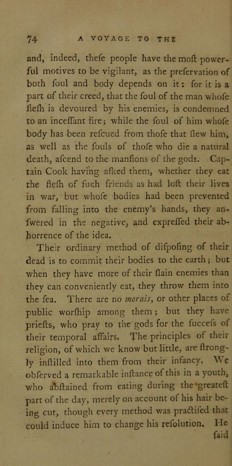 and, indeed, thefe people have the moft power- ful motives to be vigilant, as the prefervation of both foul and body depends on it: for it is a part of their creed, that the foul of the man whofe flefh is devoured by his enemies, is condemned to an inceflant fire; while the foul of him whofe body has been refcued from thofe that flew him, as well as the fouls of thofe who die a natural death, afcend to the manfions of the gods. Cap- tain Cook having afked them, whether they eat the flefh of fuch friends as had loft their lives in war, but whofe bodies had been prevented from falling into the enemy’s hands, they an- fwered in the negative, and exprefled their ab- horrence of the idea. Their ordinary method of difpofing of their dead is to commit their bodies to the earth; but when they have more of their flain enemies than they can conveniently eat, they throw them into the fea. There are no morals, or other places of public worfliip among them; but they have priefts, who pray to the gods for the fuccefs of their temporal affairs. The principles of their religion, of which we know but little, are ftrong- ly inftilled into them from their infancy. \\ e obferved a remarkable inftanceof this in a youth, who abftainecl from eating during the*greateft part of the day, merely on account of his hair be- ing cut, though every method was p radii fed that could induce him to change his refolution. He faid