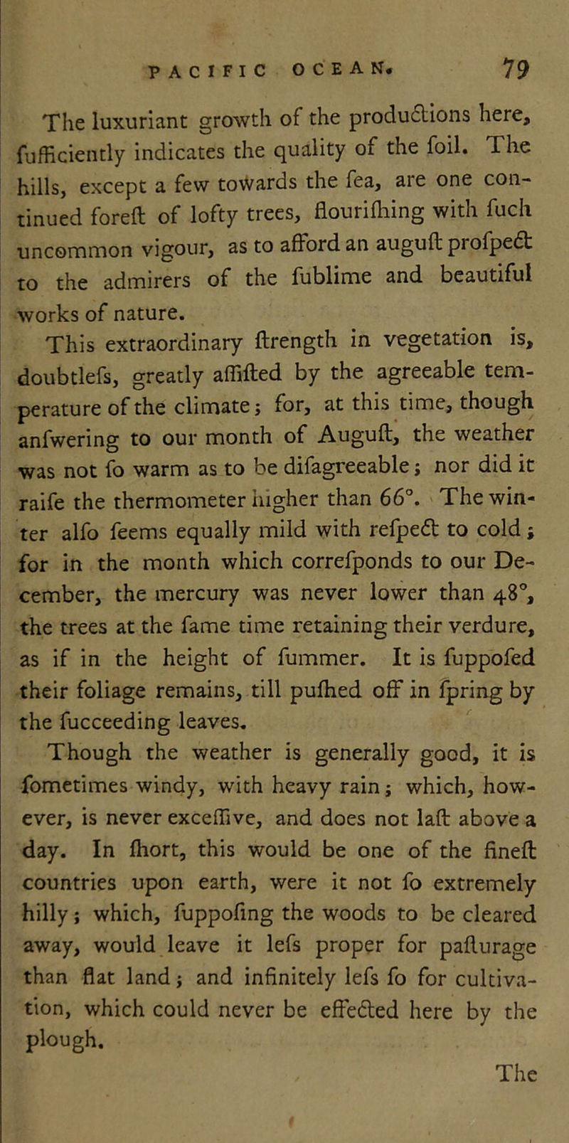 The luxuriant growth of the productions here, fufficiently indicates the quality of the foil. The hills, except a few towards the fea, are one con- tinued foreft of lofty trees, flourifhing with fuch uncommon vigour, as to afford an auguft profpedt to the admirers of the fublime and beautiful works of nature. This extraordinary ftrength in vegetation is, doubtlefs, greatly affifted by the agreeable tem- perature of the climate; for, at this time, though anfwering to our month of Auguft, the weather was not fo warm as to be difagreeable; nor did it raife the thermometer higher than 66°. The win- ter alfo feems equally mild with refpeft to cold; for in the month which correfponds to our De- cember, the mercury was never lower than 48°, the trees at the fame time retaining their verdure, as if in the height of fummer. It is fuppofed their foliage remains, till pufhed off in fpring by the fucceeding leaves. Though the weather is generally good, it is fometimes windy, with heavy rain; which, how- ever, is never exceffive, and does not laft above a day. In fhort, this would be one of the fineft countries upon earth, were it not fo extremely hilly; which, fuppofing the woods to be cleared away, would leave it lefs proper for pafturage than flat land; and infinitely lefs fo for cultiva- tion, which could never be effected here by the plough.