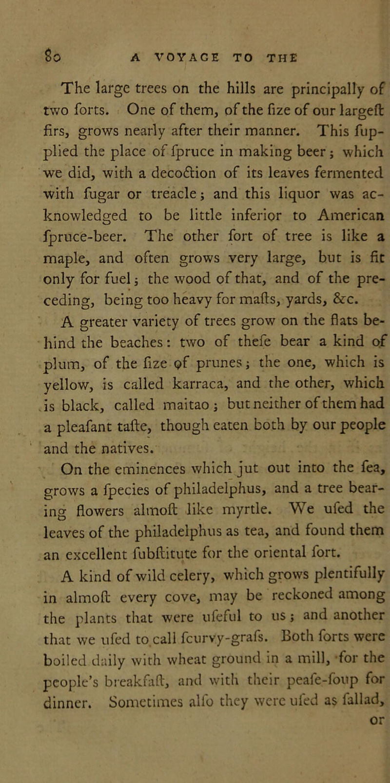 So The large trees on the hills are principally of two forts. One of them, of the fize of our largeft firs, grows nearly after their manner. This fup- plied the place of fpruce in making beer; which we did, with a deco&amp;ion of its leaves fermented with fugar or treacle; and this liquor was ac- knowledged to be little inferior to American fpruce-beer. The other fort of tree is like a maple, and often grows very large, but is fit only for fuel; the wood of that, and of the pre- ceding, being too heavy for mails, yards, &amp;c. A greater variety of trees grow on the flats be- hind the beaches: two of thefe bear a kind of plum, of the fize &lt;?f prunes; the one, which is yellow, is called karraca, and the other, which is black, called maitao ; but neither of them had a pleafant take, though eaten both by our people and the natives. On the eminences which jut out into the fea, grows a fpecies of philadelphus, and a tree bear- ing flowers almoft like myrtle. We ufed the leaves of the philadelphus as tea, and found them an excellent fubftitute for the oriental fort. A kind of wild celery, which grows plentifully in almoft every cove, may be reckoned among the plants that were ufeful to us; and another that we ufed to call fcurvy-grafs. Both forts were boiled daily with wheat ground in a mill, for the people’s break fall, and with their peafe-foup for dinner. Sometimes alfo they were ufed as fallad, or