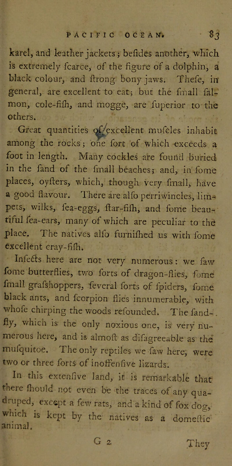karel, and leather jackets; befides another, which is extremely fcarce, of the figure of a dolphin, a black colour, and ftrong bony jaws. Thefe, in' general, are excellent to eat; but the fmall fal- mon, cole-fiih, and mogge, are fuperior to the others. Great quantities (^/excellent mufcles inhabit among the rocks; one fort of which exceeds a foot in length. Many cockles are found buried in the fand of the fmall beachesj and, in fome places, oyfters, which, though very fmall, have a gooa flavour. There are alfo perriwincles, lim- pets, wilks, fea-eggs, ftar-fifh, and fome beau- tiful lea-ears, many of which are peculiar to the place. The natives alfo furnifhed us with fome excellent cray-fifli. Infedts here are not very numerous : we faw fome butterflies, tv/o forts of dragon-flies, fome fmall grafshoppers, feveral forts of fpiders, fome black ants, and fcorpion flies innumerable, with whofe chirping the woods refounded. The fand- fiy, which is the only noxious one, is very nu- merous here, and is almofl as difagreeable as the mufquitoe. The only reptiles we faw here, were two or three forts of inoffenfive lizards. In this extenfive land, it is remarkable that there fhould not even be the traces of any qua- druped,. except a few rats, and a kind of fox dog, winch is kept by the natives as a domeflic •animal, G 2